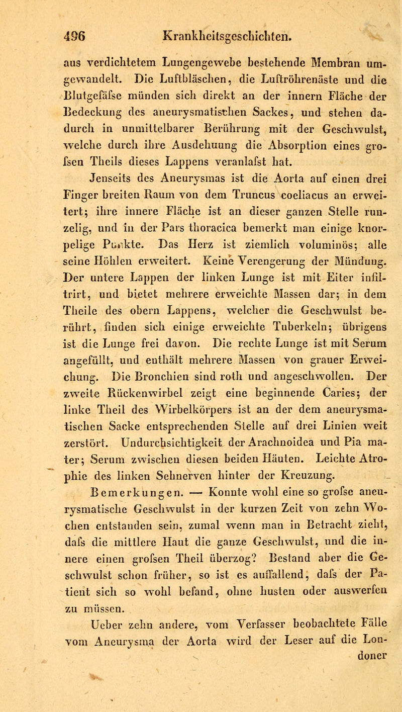 aus verdichtetem Lungengewebe bestehende Membran um- gewandelt. Die Luftbläschen, die Luftröhrenäste und die Blutgefäfse münden sich direkt an der innern Fläche der Bedeckung des aneurysmatisthen Sackes, und stehen da- durch in unmittelbarer Berührung mit der Geschwulst, welche durch ihre Ausdehuung die Absorption eines gro- fsen Theils dieses Lappens veranlafst hat. Jenseits des Aneurysmas ist die Aorta auf einen drei Finger breiten Raum von dem Truncus coeliacus an erwei- tert; ihre innere Fläche ist an dieser ganzen Stelle run- zelig, und in der Pars thoracica bemerkt man einige knor- pelige Pickte. Das Herz ist ziemlich voluminös; alle seine Höhlen erweitert. Keine Verengerung der Mündung. Der untere Lappen der linken Lunge ist mit Eiter infil- trirt, und bietet mehrere erweichte Massen dar; in dem Theile des obern Lappens, welcher die Geschwulst be- rührt, finden sich einige erweichte Tuberkeln; übrigens ist die Lunge frei davon. Die rechte Lunge ist mit Serum angefüllt, und euthält mehrere Massen von grauer Erwei- chung. Die Bronchien sind roth und angeschwollen. Der zweite Rückenwirbel zeigt eine beginnende Caries; der linke Theil des Wirbelkörpers ist an der dem aneurysma- tischen Sacke entsprechenden Stelle auf drei Linien weit zerstört. Undurchsichtigkeit der Arachnoidea und Pia ma- ter; Serum zwischen diesen beiden Häuten. Leichte Atro- phie des linken Sehnerven hinter der Kreuzung. Bemerkungen. — Konnte wohl eine so grofse aneu- rysmatische Geschwulst in der kurzen Zeit von zehn Wo- chen entstanden sein, zumal wenn man in Betracht zieht, dafs die mittlere Haut die ganze Geschwulst, und die in- nere einen grofsen Theil überzog? Bestand aber die Ge- schwulst schon früher, so ist es auffallend, dafs der Pa- tient sich so wohl befand, ohne husten oder auswerfen zu müssen. Ueber zehn andere, vom Verfasser beobachtete Fälle vom Aneurysma der Aorta wird der Leser auf die Lon- doner