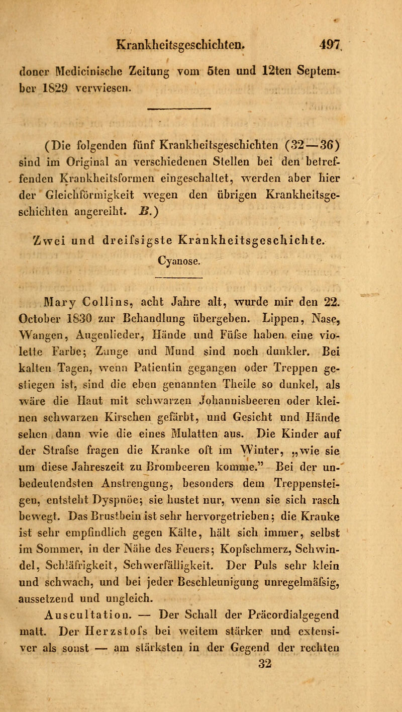 doncr Mcdicinische Zeitung vom öten und 12ten Septem- ber 1S29 verwiesen. (Die folgenden fünf Krankheitsgeschichten (32 — 36) sind im Original an verschiedenen Stellen bei den betref- fenden Krankheitsformen eingeschaltet, werden aber hier der Gleichförmigkeit wegen den übrigen Krankheitsge- schichten angereiht. B.) Zwei und dreifsigste Krankheitsgeschichte. Cyanose. Mary Co Hins, acht Jahre alt, wurde mir den 22. October 1S30 zur Behandlung übergeben. Lippen, Nase, Wangen, Augenlieder, Hände und Füfse haben eine vio- lette Farbe; Zunge und Mund sind noch dunkler. Bei kalten Tagen, wenn Patientin gegangen oder Treppen ge- stiegen ist, sind die eben genannten Theile so dunkel, als wäre die Haut mit schwarzen Johannisbeeren oder klei- nen schwarzen Kirschen gefärbt, und Gesicht und Hände sehen dann wie die eines Mulatten aus. Die Kinder auf der Strafse fragen die Kranke oft im Winter, „wie sie um diese Jahreszeit zu Brombeeren komme. Bei der un-~ bedeutendsten Anstrengung, besonders dem Treppenstei- gen, entsteht Dyspnoe; sie hustet nur, wenn sie sich rasch bewegt. Das Brustbein ist sehr hervorgetrieben; die Kranke ist sehr empfindlich gegen Kälte, hält sich immer, selbst im Sommer, in der Nähe des Feuers; Kopfschmerz, Schwin- del, Schläfrigkeit, Schwerfälligkeit. Der Puls sehr klein und schwach, und bei jeder Beschleunigung unregelmäfsig, aussetzend und ungleich. Auscultation. — Der Schall der Präcordialgegend matt. Der Herzstofs bei weitem stärker und extensi- ver als sonst — am stärksten in der Gegend der rechten 32