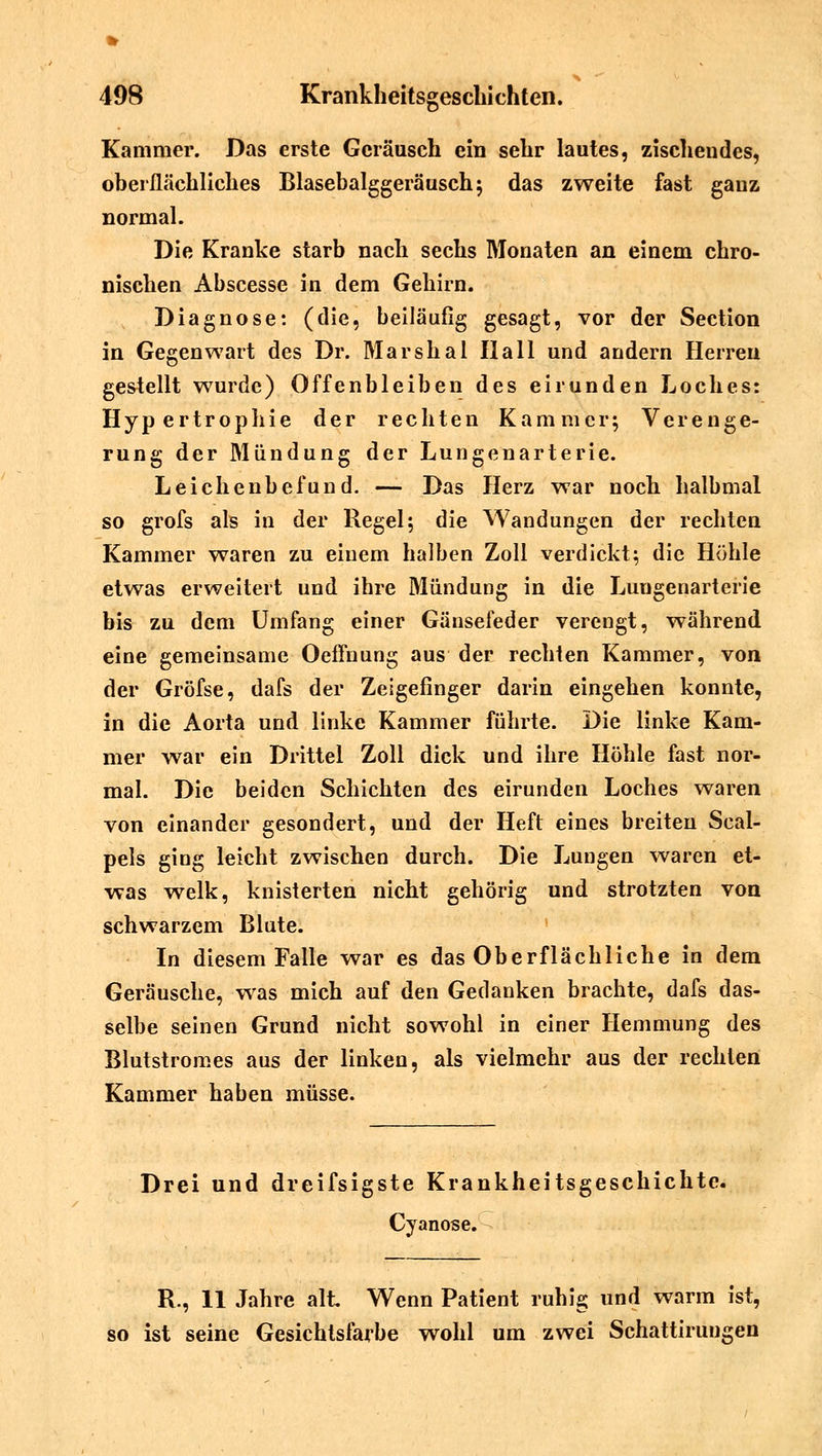 Kammer. Das erste Geräusch ein sehr lautes, zischendes, oberflächliches Blasebalggeräusch; das zweite fast gauz normal. Die Kranke starb nach sechs Monaten an einem chro- nischen Abscesse in dem Gehirn. Diagnose: (die, beiläufig gesagt, vor der Section in Gegenwart des Dr. Marshai Hall und andern Herren gestellt wurde) Offenbleiben des eirunden Loches: Hypertrophie der rechten Kammer; Verenge- rung der Mündung der Lungenarterie. Leichenbefund. — Das Herz war noch halbmal so grofs als in der Regel; die Wandungen der rechten Kammer waren zu einem halben Zoll verdickt; die Höhle etwas erweitert und ihre Mündung in die Luugenarterie bis zu dem Umfang einer Gänsefeder verengt, während eine gemeinsame Oeffnung aus der rechten Kammer, von der Gröfse, dafs der Zeigefinger darin eingehen konnte, in die Aorta und linke Kammer führte. Die linke Kam- mer war ein Drittel Zoll dick und ihre Höhle fast nor- mal. Die beiden Schichten des eirunden Loches waren von einander gesondert, und der Heft eines breiten Scal- pels ging leicht zwischen durch. Die Lungen waren et- was welk, knisterten nicht gehörig und strotzten von schwarzem Blute. In diesem Falle war es das Oberflächliche in dem Geräusche, was mich auf den Gedanken brachte, dafs das- selbe seinen Grund nicht sowohl in einer Hemmung des Blutstromes aus der linken, als vielmehr aus der rechten Kammer haben müsse. Drei und dreifsigste Krankheitsgeschichte. Cyanose. R., 11 Jahre alt Wenn Patient ruhig und warm ist, ist seine Gesichtsfarbe wohl um zwei Schattiruugen