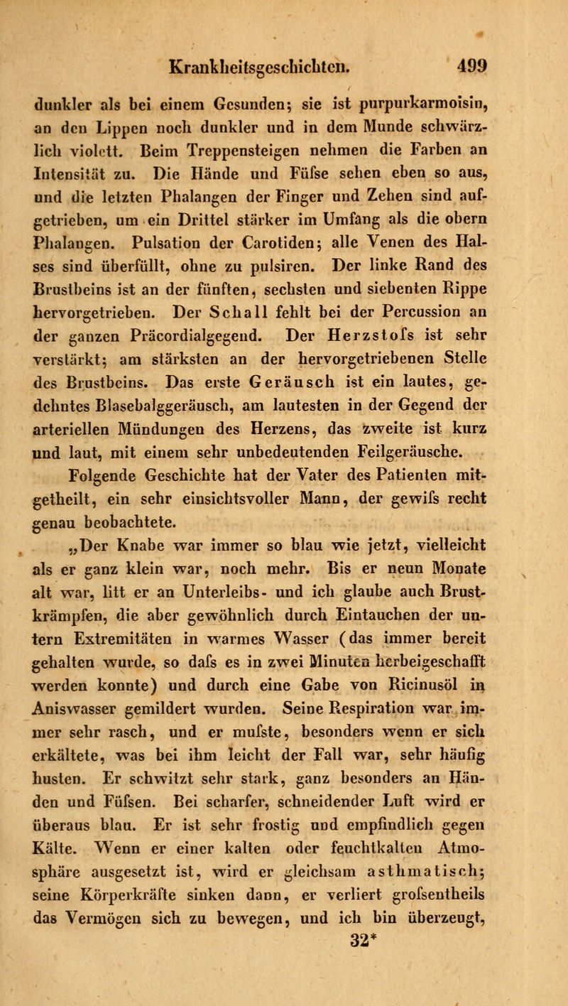 dunkler als bei einem Gesunden; sie ist purpurkarmoisin, an den Lippen noch dunkler und in dem Munde schwärz- lich vioktt. Beim Treppensteigen nehmen die Farben an Intensität zu. Die Hände und Füfse sehen eben so aus, und die letzten Phalangen der Finger und Zehen sind auf- getrieben, um ein Drittel stärker im Umfang als die obern Phalangen. Pulsation der Carotiden; alle Venen des Hal- ses sind überfüllt, ohne zu pulsiren. Der linke Rand des Brustbeins ist an der fünften, sechsten und siebenten Rippe hervorgetrieben. Der Schall fehlt bei der Percussion an der ganzen Präcordialgegend. Der Herzstofs ist sehr verstärkt; am stärksten an der hervorgetriebenen Stelle des Brustbeins. Das erste Geräusch ist ein lautes, ge- dehntes Blasebalggeräusch, am lautesten in der Gegend der arteriellen Mündungen des Herzens, das zweite ist kurz und laut, mit einem sehr unbedeutenden Feilgeräusche. Folgende Geschichte hat der Vater des Patienten mit- gethcilt, ein sehr einsichtsvoller Mann, der gewifs recht genau beobachtete. „Der Knabe war immer so blau wie jetzt, vielleicht als er ganz klein war, noch mehr. Bis er neun Monate alt war, litt er an Unterleibs- und ich glaube auch Brust- krämpfen, die aber gewöhnlich durch Eintauchen der un- tern Extremitäten in warmes Wasser (das immer bereit gehalten wurde, so dafs es in zwei Minuten herbeigeschafft werden konnte) und durch eine Gabe von Ricinusöl in Aniswasser gemildert wurden. Seine Respiration war im- mer sehr rasch, und er mufste, besonders wenn er sich erkältete, was bei ihm leicht der Fall war, sehr häufig husten. Er schwitzt sehr stark, ganz besonders an Hän- den und Füfsen. Bei scharfer, schneidender Luft wird er überaus blau. Er ist sehr frostig und empfindlich gegen Kälte. Wenn er einer kalten oder feuchtkalteu Atmo- sphäre ausgesetzt ist, wird er gleichsam asthmatisch; seine Körperkräfte sinken dann, er verliert grofsentheils das Vermögen sich zu bewegen, und ich bin überzeugt, 32*