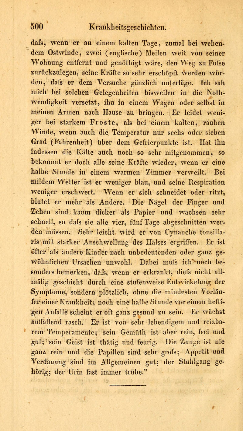 dafs, wenn er an einem kalten Tage, zumal bei wehen- dem Ostwinde, zwei (englische) Meilen weit von seiner Wohnung entfernt und genöthigt wäre, den Weg zu Fufse zurückzulegen, seine Kräfte so sehr erschöpft werden wür- den, dafs er dem Versuche gänzlich unterläge. Ich sah mich bei solchen Gelegenheiten bisweilen in die Noth- wendigkeit versetzt, ihn in einem Waagen oder selbst in meinen Armen nach Hause zu bringen. Er leidet weni- ger bei starkem Froste, als bei einem kalten, rauhen Winde, wenn auch die Temperatur nur sechs oder sieben Grad (Fahrenheit) über dem Gefrierpunkte ist. Hat ihn indessen die Kälte auch noch so sehr mitgenommen, so bekommt er doch alle seine Kräfte wieder, wenn er eine halbe Stunde in einem warmen Zimmer verweilt. Bei mildem Wetter ist er weniger blau, und seine Respiration weniger erschwert. Wenn er sich schneidet oder ritzt, blutet er mehr als Andere. Die Nägel der Finger und Zehen sind kaum dicker als Papier und wachsen sehr schnell, so dafs sie alle vier, fünf Tage abgeschnitten wer- den müssen. Sehr leicht wird er von Cynanche tonsilla- ris mit starker Anschwellung des Halses ergriffen. Er ist öfter als andere Kinder nach unbedeutenden oder ganz ge- wöhnlichen Ursachen unwohl. Dabei mufs ich^noch be- sonders bemerken, dafs, wenn er erkrankt, diefs nicht all- mälig geschieht durch eine stufenweise Entwicklung der Symptome, sondern plötzlich, ohne die mindesten Vorläu- fer einer Krankheit; noch eine halbe Stunde vor einem hefti- gen Anfalle scheint er oft ganz gesund zu sein. Er wächst auffallend rasch. Er ist von sehr lebendigem und reizba- rem Temperamente; sein Gemüth ist aber rein, frei und gut;' sein Geist ist thätig und feurig. Die Zunge ist nie ganz rein und die Papillen sind sehr grofs; Appetit und Verdauung sind im Allgemeinen gut; der StuhlgaDg ge- hörig; der Urin fast immer trübe.