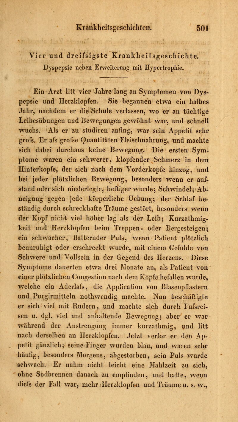 Vier und dreifsigste Krankhcitsgescliichtc. Dyspepsie neben Erweiterung mit Hypertrophie. Ein Arzt litt vier Jahre lang an Symptomen von Dys- pepsie und Herzklopfen. Sie begannen etwa ein halbes Jahr, nachdem er die Schule verlassen, wo er an tüchtige Leibesübungen und Bewegungen gewöhnt war, und schnell wuchs. Als er zu studiren anfing, war sein Appetit sehr grofs. Er afs grofse Quantitäten Fleischnahrung, und machte sich dabei durchaus keine Bewegung. Die ersten Sym- ptome waren ein schwerer, klopfender Schmerz in dem Hinterkopfe, der sich nach dem Vorderkopfe hinzog, und bei jeder plötzlicben Bewegung, besonders wenn er auf- stand oder sich niederlegte, heftiger wurde; Schwindel; Ab- neigung gegen jede körperliche Uebung; der Schlaf be- ständig durch schreckhafte Träume gestört, besonders wenn der Kopf nicht viel höher lag als der Leib; Kurzathmig- keit und Herzklopfen beim Treppen- oder Bergesteigen; ein schwacher, flatternder Puls, wenn Patient plötzlich beunruhigt oder erschreckt wurde, mit einem Gefühle von Schwere und Vollsein in der Gegend des Herzens. Diese Symptome dauerten etwa drei Monate an, als Patient von einer plötzlichen Congestion nach dem Kopfe befallen wurde, welche ein Aderlafs, die Application von Blasenpflastern und Purgirmitteln nothweudig machte. Nun beschäftigte er sich viel mit Rudern, und machte sich durch Fufsrei- 6en u. dgl. viel und anhaltende Bewegung; aber er war während der Anstrengung immer kurzathmig, und litt nach derselben an Herzklopfen. Jetzt verlor er den Ap- petit gänzlich; seine Finger wurden blau, und waren sehr häufig, besonders Morgens, abgestorben, sein Puls wurde schwach. Er nahm nicht leicht eine Mahlzeit zu sich, ohne Sodbrennen danach zu empfinden, und hatte, wenn diefs der Fall war, mehr .-Herzklopfen und Träume u. s. w.,