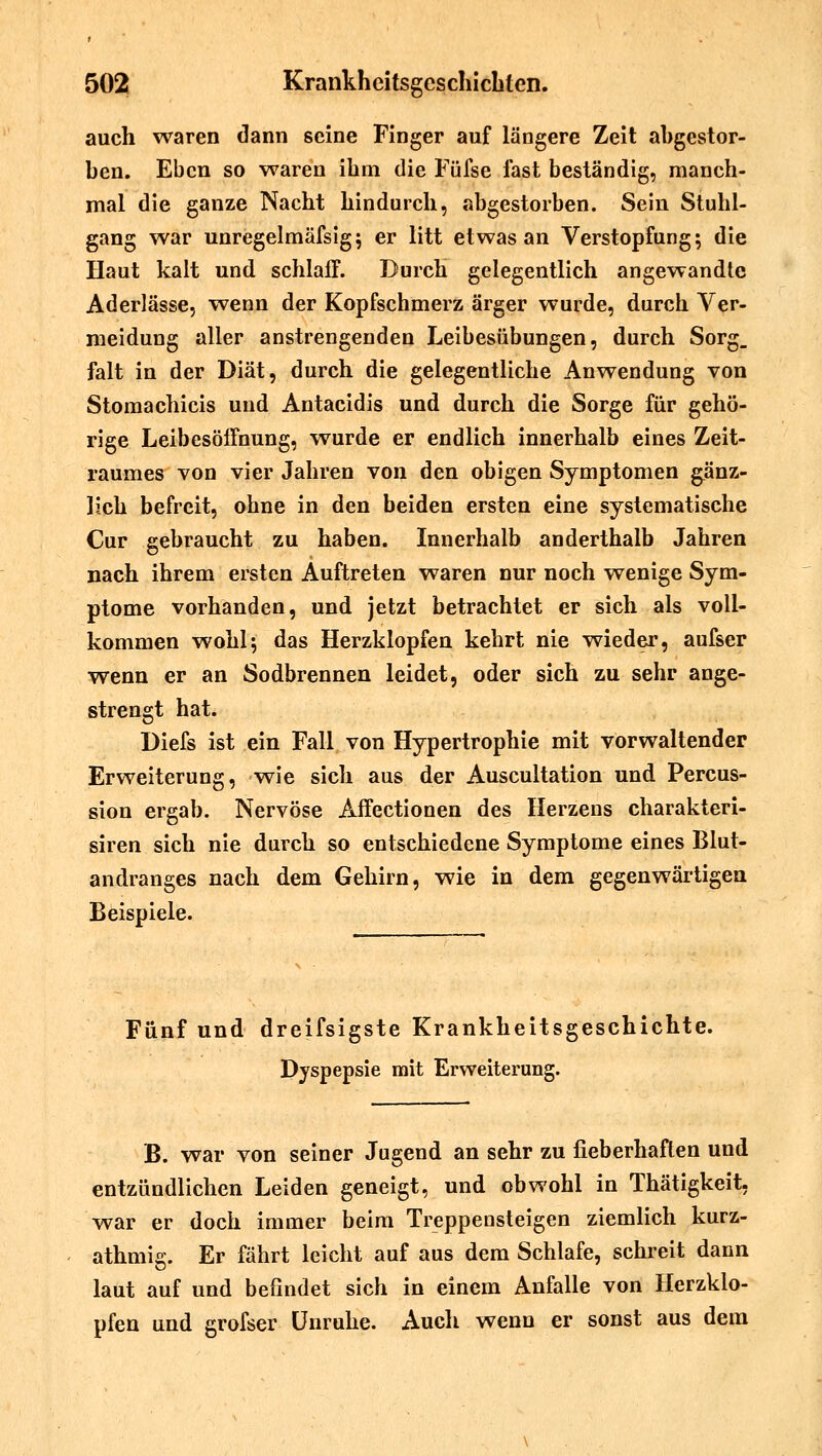 auch waren dann seine Finger auf längere Zeit abgestor- ben. Eben so waren ihm die Füfse fast beständig, manch- mal die ganze Nacht hindurch, abgestorben. Sein Stuhl- gang war unregelmäfsig; er litt etwas an Verstopfung; die Haut kalt und schlaff. Durch gelegentlich angewandte Aderlässe, wenn der Kopfschmerz ärger wurde, durch Ver- meidung aller anstrengenden Leibesübungen, durch Sorg_ falt in der Diät, durch die gelegentliche Anwendung von Stomachicis und Antacidis und durch die Sorge für gehö- rige Leibesöffnung, wurde er endlich innerhalb eines Zeit- raumes von vier Jahren von den obigen Symptomen gänz- lich befreit, ohne in den beiden ersten eine systematische Cur gebraucht zu haben. Innerhalb anderthalb Jahren nach ihrem ersten Auftreten waren nur noch wenige Sym- ptome vorhanden, und jetzt betrachtet er sich als voll- kommen wohl; das Herzklopfen kehrt nie wieder, aufser wenn er an Sodbrennen leidet, oder sich zu sehr ange- strengt hat. Diefs ist ein Fall von Hypertrophie mit vorwaltender Erweiterung, wie sich aus der Auscultation und Percus- sion ergab. Nervöse Affectionen des Herzens charakteri- siren sich nie durch so entschiedene Symptome eines Blut- andranges nach dem Gehirn, wie in dem gegenwärtigen Beispiele. Fünf und dreifsigste Krankheitsgeschichte. Dyspepsie mit Erweiterung. B. war von seiner Jugend an sehr zu fieberhaften und entzündlichen Leiden geneigt, und obwohl in Thätigkeit, war er doch immer beim Treppensteigen ziemlich kurz- athmig. Er fährt leicht auf aus dem Schlafe, schreit dann laut auf und befindet sich in einem Anfalle von Herzklo- pfen und grofser Unruhe. Auch wenn er sonst aus dem