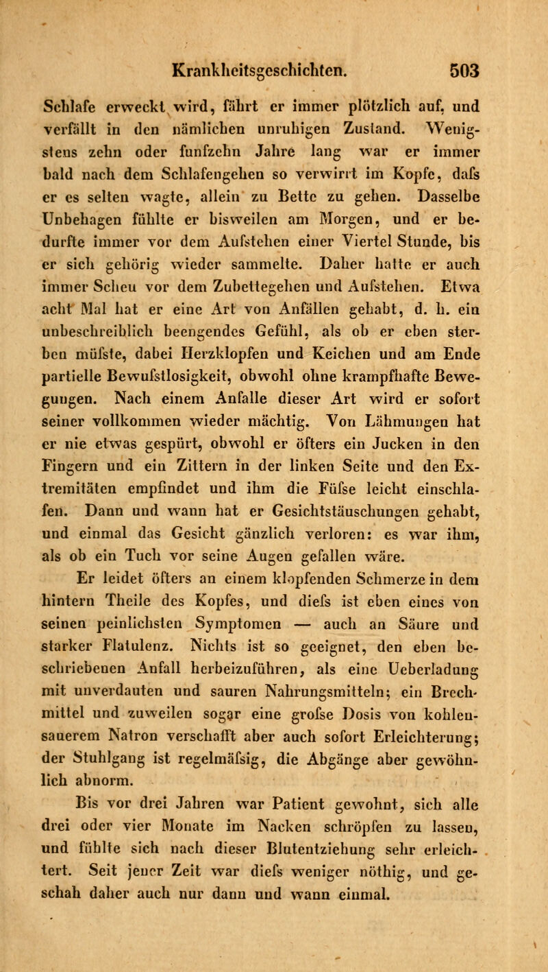 Schlafe erweckt wird, fährt er immer plötzlich auf, und verfällt in den nämlichen unruhigen Zustand. Wenig- stens zehn oder fünfzehn Jahre lang war er immer hald nach dem Schlafengehen so verwirrt im Kopfe, dafs er es selten wagte, allein zu Bette zu gehen. Dasselbe Unbehagen fühlte er bisweilen am Morgen, und er be- durfte immer vor dem Aufstehen einer Viertel Stunde, bis er sich gehörig wieder sammelte. Daher hatte er auch immer Scheu vor dem Zubettegehen und Aufstehen. Etwa acht Mal hat er eine x\rt von Anfällen gehabt, d. h. ein unbeschreiblich beengendes Gefühl, als ob er eben ster- ben müfste, dabei Herzklopfen und Reichen und am Ende partielle Bewufstlosigkeit, obwohl ohne krampfhafte Bewe- gungen. Nach einem Anfalle dieser Art wird er sofort seiner vollkommen wieder mächtig. Von Lähmungen hat er nie etwas gespürt, obwohl er öfters ein Jucken in den Fingern und ein Zittern in der linken Seite und den Ex- tremitäten empfindet und ihm die Füfse leicht einschla- fen. Dann und wann hat er Gesichtstäuschungen gehabt, und einmal das Gesicht gänzlich verloren: es war ihm, als ob ein Tuch vor seine Augen gefallen wäre. Er leidet öfters an einem klopfenden Schmerze in dem hintern Theile des Kopfes, und diefs ist eben eines von seinen peinlichsten Symptomen — auch an Säure und starker Flatulenz. Nichts ist so geeignet, den eben be- schriebenen Anfall herbeizuführen, als eine Ueberladung mit unverdauten und sauren Nahrungsmitteln; ein Brech- mittel und zuweilen sogar eine grofse Dosis von kohlen- sauerem Natron verschafft aber auch sofort Erleichterung; der Stuhlgang ist regelmäfsig, die Abgänge aber gewöhn- lich abnorm. Bis vor drei Jahren war Patient gewohnt, sich alle drei oder vier Monate im Nacken schröpfen zu lassen, und fühlte sich nach dieser Blutentziehung sehr erleicb- tert. Seit jeuer Zeit war diefs weniger nöthig, und ge- schah daher auch nur dann und wann einmal.