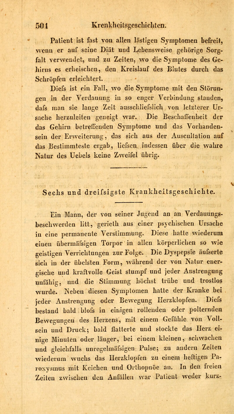 Patient ist fast von allen lästigen Symptomen befreit, wenn er auf seine Diät und Lebensweise gehörige Sorg- falt verwendet, und zu Zeiten, wo die Symptome des Ge- hirns es erheischen, den Kreislauf des Blutes durch das Schröpfen erleichtert. Diefs ist ein Fall, wo die Symptome mit den Störun- gen in der Verdauung in so enger Verbindung standen, dafs man sie lange Zeit ausschliefslich von letzterer Ur- sache herzuleiten geneigt war. Die Beschaffenheit der das Gehirn betreffenden Symptome und das Vorhanden- sein der Erweiterung, das sich aus der Ausculiation auf das Bestimmteste ergab, liefsen, indessen über die wahre Natur des Uebels keine Zweifel übrig. Sechs und dreifsigste Krankheitsgeschichte. Ein Mann, der von seiner Jugend an an Verdauungs- beschwerden litt, gerieth aus einer psychischen Ursache in eine permanente Verstimmung. Diese hatte wiederum einen übermäfsigen Torpor in allen körperlichen so wie geistigen Verrichtungen zur Folge. Die Dyspepsie äufserte sich in der übelsten Form, während der von Natur ener- gische und kraftvolle Geist stumpf und jeder Anstrengung unfähig, und die Stimmung höchst trübe und trostlos wurde. Neben diesen Symptomen hatte der Kranke bei jeder Anstrengung oder Bewegung Herzklopfen. Diefs bestand bald biofs in einigen rollenden oder polternden Bewegungen des Herzens, mit einem Gefühle von Voll- sein und Druck; bald flatterte und stockte das Herz ei- nige Minuten oder länger, bei einem kleinen, schwachen und gleichfalls unregelmäfsigen Pulse; zu andern Zeiten wiederum wuchs das Herzklopfen zu einem heftigen Pa- roxysmus mit Keichen und Orthopnoe au. In den freien Zeiten zwischen den Anfällen war Patient weder kurz-