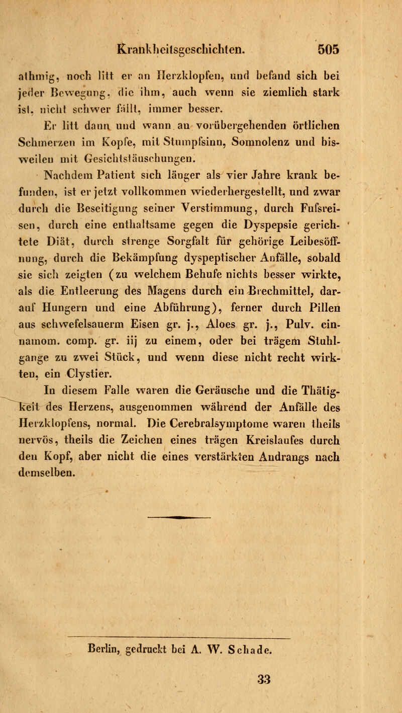 athmig, noch litt er an Herzklopfen, und befand sich bei jeder Bewegung, die ihm, auch wenn sie ziemlich stark ist, nicht schwer fällt, immer besser. Er litt dann und wann au vorübergehenden örtlichen Schmerzen im Kopfe, mit Stumpfsinn, Somnolenz und bis- weilen mit Gesichtstäuschungen. Nachdem Patient sich länger als vier Jahre krank be- funden, ist er jetzt vollkommen wiederhergestellt, und zwar durch die Beseitigung seiner Verstimmung, durch Fufsrei- scn, durch eine enthaltsame gegen die Dyspepsie gerich- tete Diät, durch strenge Sorgfalt für gehörige LeibesöfF- nung, durch die Bekämpfung dyspeptischer Anfälle, sobald sie sich zeigten (zu welchem Behufe nichts besser wirkte, als die Entleerung des Magens durch ein Brechmittel, dar- auf Hungern und eine Abführung), ferner durch Pillen aus schwefelsauerm Eisen gr. j., Aloes gr. j., Pulv. cin- namom. comp. gr. iij zu einem, oder bei trägem Stuhl- gange zu zwei Stück, und wenn diese nicht recht wirk- ten, ein Clystier. In diesem Falle waren die Geräusche und die Thätig- keil des Herzens, ausgenommen während der Anfälle des Herzklopfens, normal. Die Cerebralsymptome waren theils nervös, theils die Zeichen eines trägen Kreislaufes durch den Kopf, aber nicht die eines verstärkten Andrangs nach demselben. Berlin, gedruckt bei A. W. Schade. 33