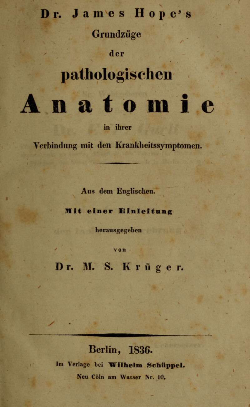 Dr. James Hope's Grundzüge der pathologischen Anatomie in ihrer Verbindung mit den Kranklieitssymptomen. Aus dem Englischen. lllit einer Einleitung herausgegeben v on D r. M. S. K r ü g e r. / Berlin, 1836. Im Verlage bei H ilhelm Schüppel. Neu Cöln am Wasser Nr. 10.