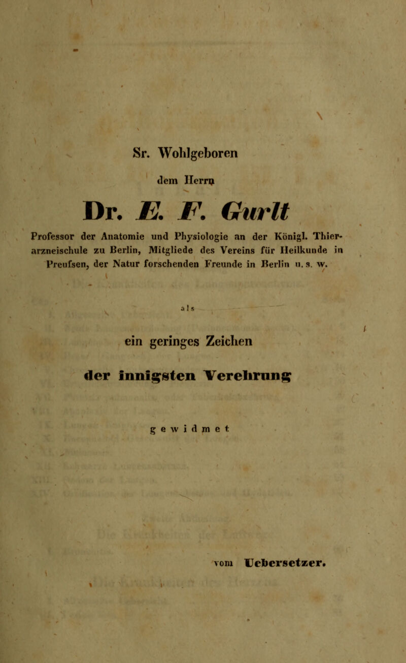 Sr. Wohlgeboren dem Hern* Dr. JE. F. Gurlt Professor der Anatomie und Physiologie an der König]. Thier- arzneischule zu Berlin, Mitgliede des Vereins für Heilkunde in Preufsen, der Natur forschenden Freunde in Keilin u. s. w. a 1 s ein geringes Zeichen der innigsten Verehrung gewidmet vom Uelicrsetzer.