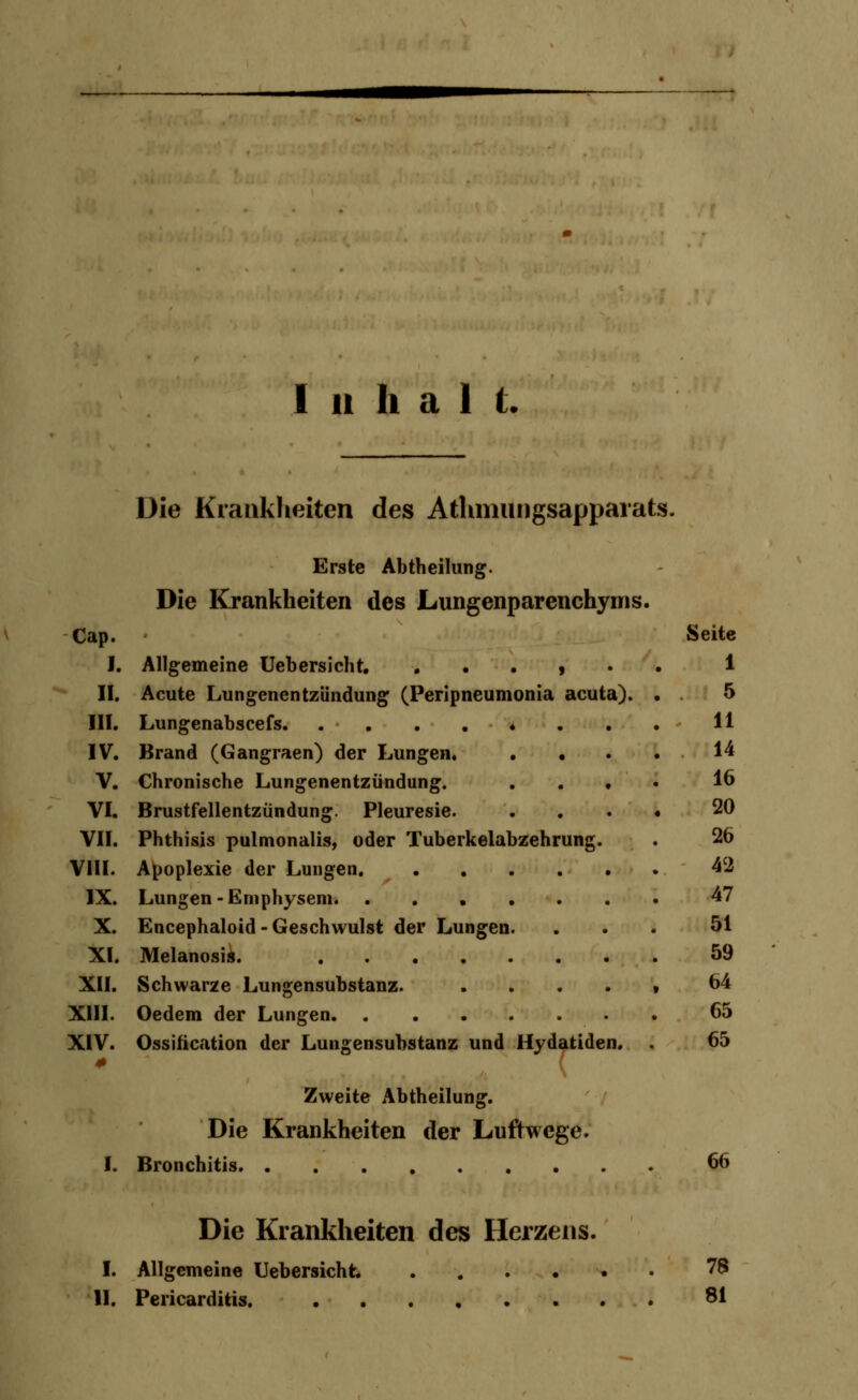 Inhalt. Die Krankheiten des Athnmngsappaiats. Erste Abtheilung. Die Krankheiten des Lungenparenchyms. Cap. Seite I. Allgemeine Uebersicht. . . . , • 1 II. Acute Lungenentzündung (Peripneumonia acuta). 5 III. . - H IV. Brand (Gangraen) der Lungen. . • 14 V. Chronische Lungenentzündung. . . . 16 VI. Brustfellentzündung. Pleuresie. 20 VII. Phthisis pulmonalis, oder Tuberkelabzehrung. 26 VIII. 42 IX. Lungen-Emphysem 47 X. Encephaloid - Geschwulst der Lungen. 51 XI. 59 XII. Schwarze Lungensubstanz. .... 64 XIII. 65 XIV. 0 Ossifikation der Lungensubstanz und Uydatiden. . Zweite Abtheilung. Die Krankheiten der Luftwege. 65 I. Die Krankheiten des Herzens. 66 I. Allgemeine Uebersicht ...... 78 11. 81