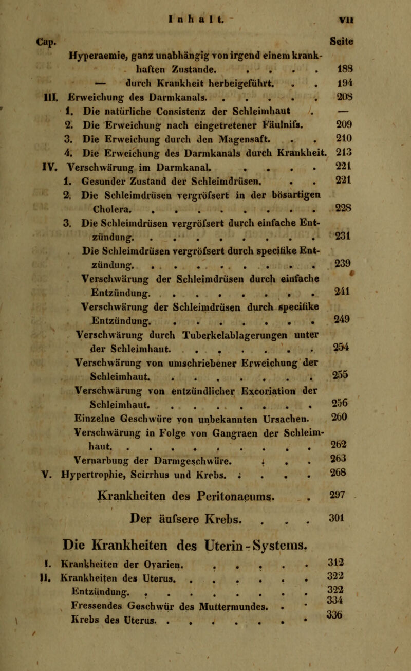 Cap. Seite Hyperaemie, ganz unabhängig von irgend einem krank- haften Zustande. .... 18S — durch Krankheit herbeigeführt. . . 194 III. Erweichung des Darmkanals 208 1. Die natürliche Consistenz der Schleimhaut . — 2. Die Erweichung nach eingetretener Fäulnifs. 209 3. Die Erweichung durch den Magensaft. . . 210 4. Die Erweichung des Darmkanals durch Krankheit. 213 IV. Verschwärung im Darmkanal. • • . . 221 1. Gesunder Zustand der Schleimdrüsen. • . 221 2. Die Schleimdrüsen vergrofsert in der bösartigen Cholera 22S 3. Die Schleimdrüsen vergrofsert durch einfache Ent- zündung 231 Die Schleimdrüsen vergrofsert durch specitike Ent- zündung. 239 Verschwörung der Schleimdrüsen durch einfache Entzündung 241 Verschwärung der Schleimdrüsen durch specifike Entzündung 249 Verschwärung durch Tuberkelablagerungen unter der Schleimhaut. 254 Verschwärung von umschriebener Erweichung der Schleimhaut 25a Verschwärung von entzündlicher Excoriation der Schleimhaut 256 Einzelne Geschwüre von unbekannten Ursachen. 260 Verschwärung in Folge von Gangraen der Schleim- haut 262 Vernarbung der Darmgeschwüre. i • . 263 V. Hypertrophie, Scirrhus und Krebs. ; 268 Krankheiten des Peritonaeums. . 297 Der äufsere Krebs. . 301 Die Krankheiten des Uterin - Systems. I. Krankheiten der Oyarien. . . 312 11. Krankheiten des Uterus 322 Entzündung. ... .... 322 334 Fressendes Geschwür des Muttermundes. . Krebs des Uterus .336