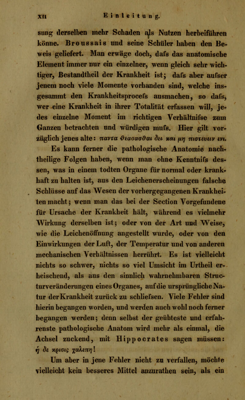 sung derselben mehr Schaden als Nutzen herbeiführen könne. Broussais und seine Schüler haben den Be- weis geliefert. Man erwäge doch, dafs das anatomische Element immer nur ein einzelner, wenn gleich sehr wich- tiger, ßestandtheil der Krankheit ist; dafs aber aufscr jenem noch viele Momente vorhanden sind, welche ins- gesammt den Krankheitsprocefs ausmachen, so dafs, wer eine Krankheit in ihrer Totalität erfassen will, je- des einzelne Moment im richtigen Verhältnifsc zum Ganzen betrachten und würdigen mufs. Hier gilt vor- züglich jenes alte: navta &tct(7a0&ai da, xou fi?j moxevuv tvi. Es kann ferner die pathologische Anatomie nach- theilige Folgen haben, wenn man ohne Kenntnifs des- sen, was in einem todten Organe für normal oder kranke haft zu halten ist, aus den Leichen er scheinungen falsche Schlüsse auf das Wesen der vorhergegangenen Krankhei- ten macht; wenn man das bei der Section Vorgefundene für Ursache der Krankheit hält, während es vielmehr Wirkung derselben ist; oder von der Art und Weise, wie die Leichenöffnung angestellt wurde, oder von den Einwirkungen der Luft, der Temperatur und von anderen mechanischen Verhältnissen herrührt. Es ist vielleicht nichts so schwer, nichts so viel Umsicht im Urtheil er- heischend, als aus den sinnlich wahrnehmbaren Struc- turveränderungen eines Organes, auf die ursprüngliche Na- tur der Krankheit zurück zu schliefsen. Viele Fehler sind hierin begangen worden, und werden auch wohl noch ferner begangen werden; denn selbst der geübteste und erfah- renste pathologische Anatom wird mehr als einmal, die Achsel zuckend, mit Hippocrates sagen müssen: fj de xQiaig %aXtm]l Um aber in jene Fehler nicht zu verfallen, möchte vielleicht kein besseres Mittel anzurathen sein, als ein