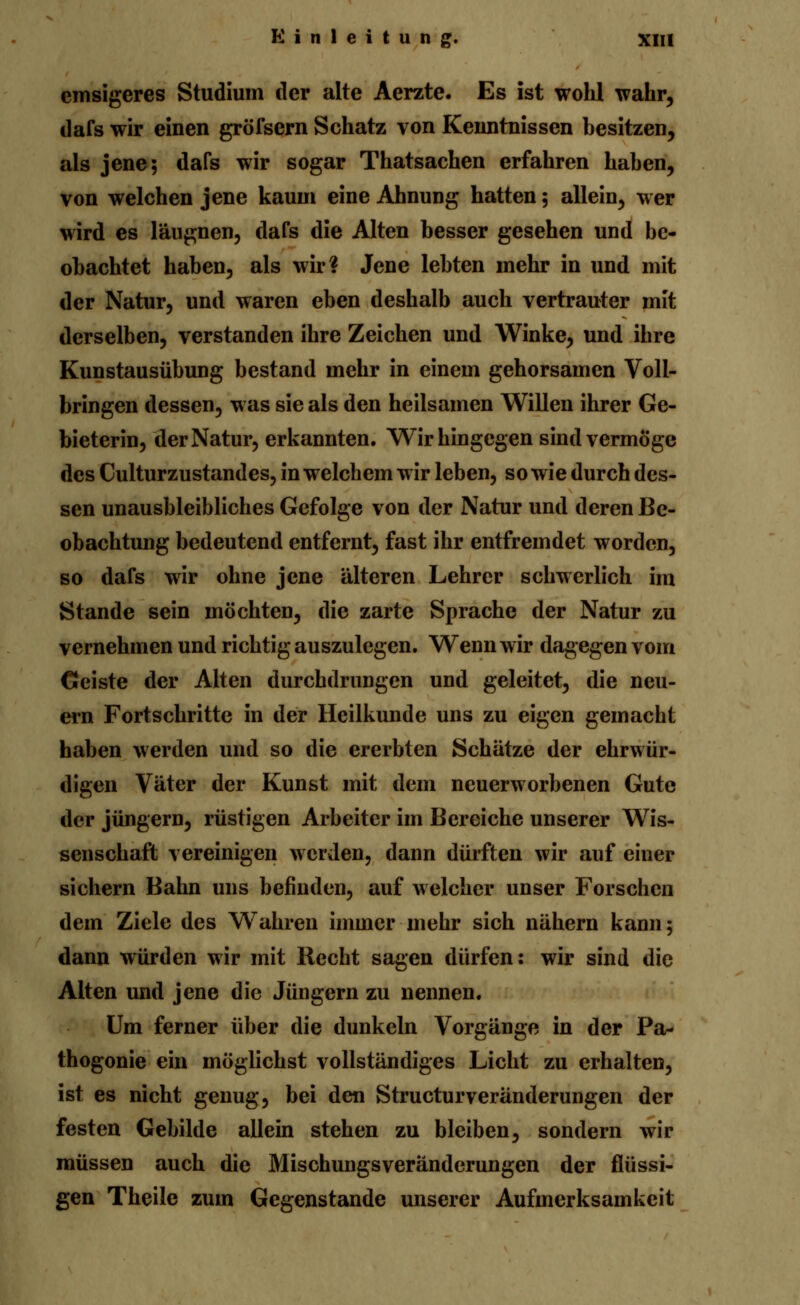 emsigeres Studium der alte Aerzte. Es ist wohl wahr, dafs wir einen gröfsern Schatz von Kenntnissen besitzen, als jene; dafs wir sogar Thatsachen erfahren haben, von welchen jene kaum eine Ahnung hatten 5 allein, wer wird es läugnen, dafs die Alten besser gesehen und be- obachtet haben, als wir? Jene lebten mehr in und mit der Natur, und waren eben deshalb auch vertrauter mit derselben, verstanden ihre Zeichen und Winke, und ihre Kunstausübung bestand mehr in einem gehorsamen Voll- bringen dessen, was sie als den heilsamen Willen ihrer Ge- bieterin, der Natur, erkannten. Wir hingegen sind vermöge des Culturzustandes, in welchem wir leben, so wie durch des- sen unausbleibliches Gefolge von der Natur und deren Be- obachtung bedeutend entfernt, fast ihr entfremdet worden, so dafs wir ohne jene älteren Lehrer schwerlich im Stande sein möchten, die zarte Sprache der Natur zu vernehmen und richtig auszulegen. Wenn wir dagegen vom Geiste der Alten durchdrungen und geleitet, die neu- ern Fortschritte in der Heilkunde uns zu eigen gemacht haben werden und so die ererbten Schätze der ehrwür- digen Väter der Kunst mit dem neuerworbenen Gute der Jüngern, rüstigen Arbeiter im Bereiche unserer Wis- senschaft vereinigen werden, dann dürften wir auf einer sichern Bahn uns befinden, auf welcher unser Forschen dem Ziele des Wahren immer mehr sich nähern kann; dann würden wir mit Recht sagen dürfen: wir sind die Alten und jene die Jüngern zu nennen. Um ferner über die dunkeln Vorgänge in der Pa- thogonie ein möglichst vollständiges Licht zu erhalten, ist es nicht genug, bei den Strukturveränderungen der festen Gebilde allein stehen zu bleiben, sondern wir müssen auch die Mischungsveränderungen der flüssi- gen Theile zum Gegenstande unserer Aufmerksamkeit