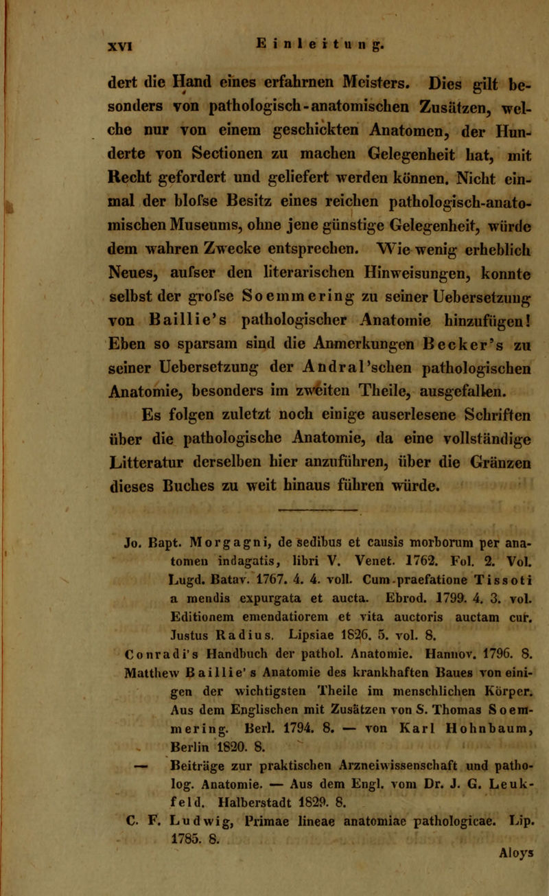 dert die Hand eines erfahrnen Meisters. Dies gilt be- sonders von pathologisch-anatomischen Zusätzen, wel- che nur von einem geschickten Anatomen, der Hun- derte von Sectionen zu machen Gelegenheit hat, mit Recht gefordert und geliefert werden können. Nicht ein- mal der blofse Besitz eines reichen pathologisch-anato- mischen Museums, ohne jene günstige Gelegenheit, würde dem wahren Zwecke entsprechen. Wie wenig erheblich Neues, aufser den literarischen Hinweisungen, konnte selbst der grofse Soemmering zu seiner Uebersetzuug von Baillie's pathologischer Anatomie hinzufügen! Eben so sparsam sind die Anmerkungen Becker's zu seiner Uebersetzung der Andral'schen pathologischen Anatomie, besonders im zweiten Theile, ausgefallen. Es folgen zuletzt noch einige auserlesene Schriften über die pathologische Anatomie, da eine vollständige Litteratur derselben hier anzuführen, über die Gränzen dieses Buches zu weit hinaus führen würde. Jo. Bapt. Morgagni, de sedibus et causis morboram per ana- tomen indagatis, libri V. Venet. 1762. Fol. 2. Vol. Lugd. Batav. 1767. 4. 4. voll. Cum-praefatione Tissoti a mendis expurgata et aucta. Ebrod. 1799. 4. 3. vol. Editionem emendatiorem et vita auctoris auctam cur. Justus Radius. Lipsiae 1826. 5. vol. 8. Conradi's Handbuch der pathol. Anatomie. Hannov. 1796. 8. Matthew Baillie's Anatomie des krankhaften Baues von eini- gen der wichtigsten Theile im menschlichen Korper. Aus dem Englischen mit Zusätzen von S. Thomas Soem- mering. Berl. 1794. 8. — von Karl Hohnbaum, Berlin 1820. 8. — Beiträge zur praktischen Arzneiwissenschaft und patho- log. Anatomie. — Aus dem Engl, vom Dr. J. G. Leuk- feld. Halberstadt 1829. 8. C F. Ludwig, Primae lineae anatomiae pathologicae. Lip. 1785. 8. Aloys