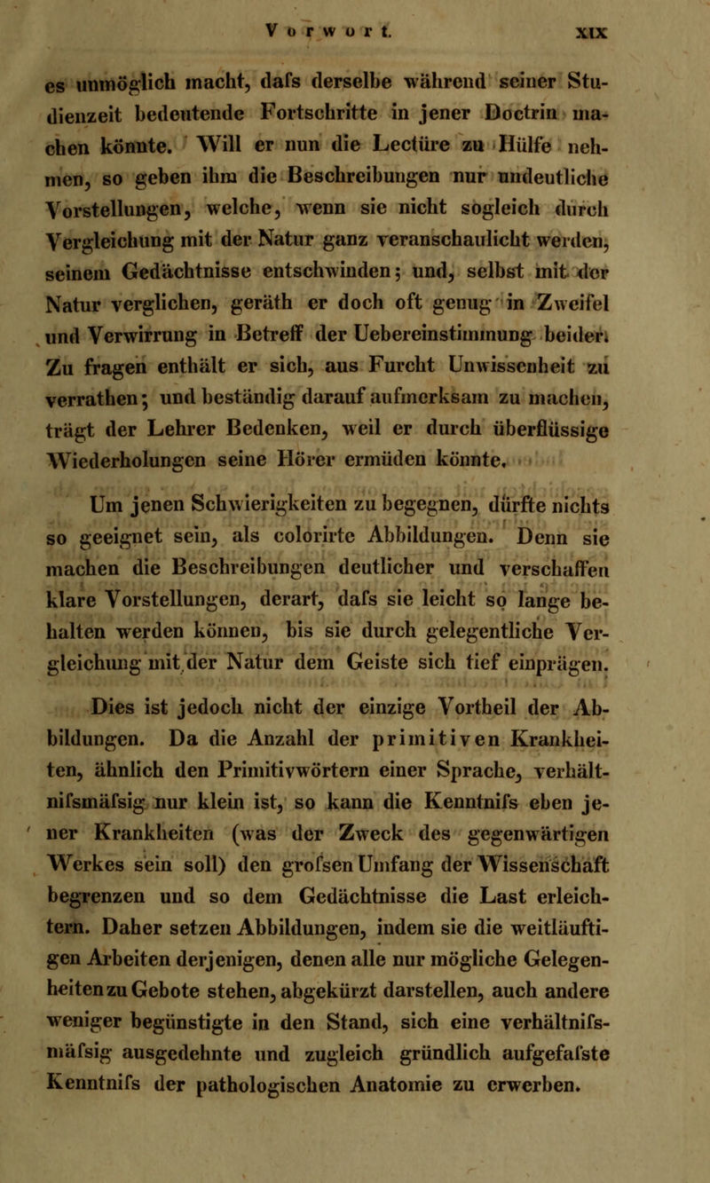 es unmöglich macht, dafs derselbe während seiner Stu- dienzeit bedeutende Fortschritte in jener Doctrin ma- chen könnte. Will er nun die Leetüre zu Hülfe neh- men, so geben ihm die Beschreibungen nur undeutliche Vorstellungen, welche, wenn sie nicht sogleich durch Vergleichung mit der Natur ganz veranschaulicht werden, seinem Gedächtnisse entschwinden 5 und, selbst mit der Natur verglichen, geräth er doch oft genug in Zweifel und Verwirrung in Betreff der Uebereinstimmung beider* Zu fragen enthält er sich, aus Furcht Unwissenheit zu verrathen; und beständig darauf aufmerksam zumachen, trägt der Lehrer Bedenken, weil er durch überflüssige Wiederholungen seine Hörer ermüden könnte. Um jenen Schwierigkeiten zu begegnen, durfte nichts so geeignet sein, als colorirte Abbildungen. Denn sie machen die Beschreibungen deutlicher und verschaffen klare Vorstellungen, derart, dafs sie leicht so lange be- halten werden können, bis sie durch gelegentliche Ver- gleichung mit der Natur dem Geiste sich tief einprägen. Dies ist jedoch nicht der einzige Vortheil der Ab- bildungen. Da die Anzahl der primitiven Krankhei- ten, ähnlich den Primitivwörtern einer Sprache, verhält- nifsmäfsig nur klein ist, so kann die Kenntnifs eben je- ner Krankheiten (was der Zweck des gegenwärtigen Werkes sein soll) den grofsen Umfang der Wissenschaft begrenzen und so dem Gedächtnisse die Last erleich- tern. Daher setzen Abbildungen, indem sie die weitläufi- gen Arbeiten derjenigen, denen alle nur mögliche Gelegen- heiten zu Gebote stehen, abgekürzt darstellen, auch andere weniger begünstigte in den Stand, sich eine verhältnifs- mäfsig ausgedehnte und zugleich gründlich aufgefafste Kenntnifs der pathologischen Anatomie zu erwerben.