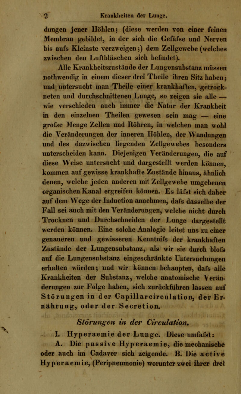 »v düngen jener Höhlen j (diese werden von einer feinen Membran gebildet, in der sieb die Gefäfse und Nerven bis aufs Kleinste verzweigen 5) dem Zellgewebe (welches zwischen den Luftbläschen sich befindet). Alle Krankheitszustände der Lungensubstanz müssen nothwendig in einem dieser drei Theile ihren Sitz haben; und untersucht man Theile einer krankhaften, getrock- neten und durchschnittenen Lunge, so zeigen sie alle — wie verschieden auch immer die Natur der Krankheit in den einzelnen Theilen gewesen sein mag — eine grofse Menge Zellen und Röhren, in welchen man wohl die Veränderungen der inneren Höhlen, der Wandungen und des dazwischen liegenden Zellgewebes besonders unterscheiden kann. Diejenigen Veränderungen, die auf diese Weise untersucht und dargestellt werden können, kommen auf gewisse krankhafte Zustände hinaus, ähnlich denen, welche jeden anderen mit Zellgewebe umgebenen organischen Kanal ergreifen können. Es läfst sich daher auf dem Wege der Induction annehmen, dafs dasselbe der Fall sei auch mit den Veränderungen, welche nicht durch Trocknen und Durchschneiden der Lunge dargestellt werden können. Eine solche Analogie leitet uns zu einer genaueren und gewisseren Kenntnifs der krankhaften Zustände der Lungensubstanz, als wir sie durch blofs auf die Lungensubstanz eingeschränkte Untersuchungen erhalten würden; und wir können behaupten, dafs alle Krankheiten der Substanz, welche anatomische Verän- derungen zur Folge haben, sich zurückführen lassen auf Störungen in der Capillarcirculation, der Er- nährung, oder der Secretion. Störungen in der Circulation* I. Hyperaemie der Lunge. Diese umfafst: A. Die passive Hyperaemie, die mechanische oder auch im Cadaver sich zeigende. B. Die active Hyperaemie, (Peripneumonie) worunter zwei ihrer drei