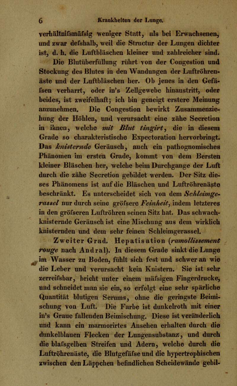 verhältnifsinäfsig weniger Statt, als bei Erwachsenen, und zwar defshalb, weil die Structur der Lungen dichter ist, d. h. die Luftbläschen kleiner und zahlreicher sind. Die Blutüberfüllung rührt von der Congestion und Stockung des Blutes in den Wandungen der Luftröhren- äste und der Luftbläschen her. Ob jenes in den Gefä- fsen verharrt, oder in's Zellgewebe hinaustritt, oder beides, ist zweifelhaft; ich bin geneigt erstere Meinung anzunehmen. Die Congestion bewirkt Zusammenzie- hung der Höhlen, und verursacht eine zähe Secretion in iknen, welche mit Blut tingirt, die in diesem Grade so charakteristische Expectoration hervorbringt. Das knisternde Geräusch, auch ein pathognomisches Phänomen im ersten Grade, kommt von dem Bersten kleiner Bläschen her, welche beim Durchgange der Luft durch die zähe Secretion gebildet werden. Der Sitz die- ses Phänomens ist auf die Bläschen und Luftröhrenäste beschränkt. Es unterscheidet sich von dem Schleimge-» rassei nur durch seine gröfsere Feinheit, indem letzteres in den gröfseren Luftröhren seinen Sitz hat. Das schwach- knisternde Geräusch ist eine Mischung aus dem wirklich knisternden und dem sehr feinen Schleimgerassel. Zweiter Grad. Hepatisation (ramollissement rouge nach Andral). In diesem Grade sinkt die Lunge im Wasser zu Boden, fühlt sich fest und schwer an wie die Leber und verursacht kein Knistern. Sie ist sehr zerreifsbar, bricht unter einem mäfsigen Fingerdrucke, und schneidet man sie ein, so erfolgt eine sehr spärliche Quantität blutigen Serums, ohne die geringste Beimi- schung von Luft. Die Farbe ist dunkelroth mit einer in's Graue fallenden Beimischung. Diese ist veränderlich und kann ein marmorirtes Ansehen erhalten durch die dunkelblauen Flecken der Lungensubstanz, und durch die blafsgelben Streifen und Adern, welche durch die Luftröhren äste, die Blutgefäfse und die hypertrophischen zwischen den Läppchen befindlichen Scheidewände gebil-