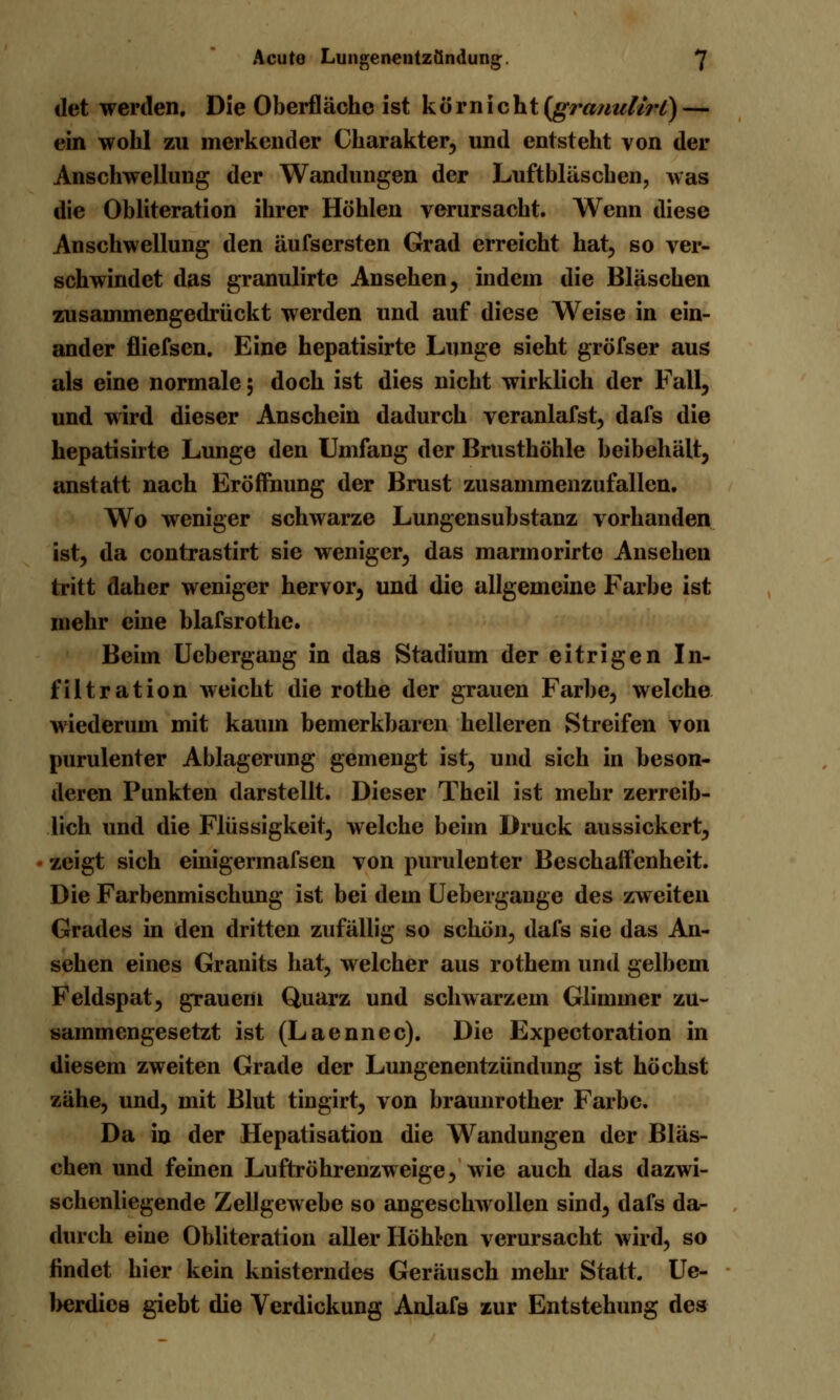 det werden. Die Oberfläche ist k ö r n i c ht [grtmulirl) — ein wohl zu merkender Charakter, und entsteht von der Anschwellung der Wandungen der Luftbläschen, was die Obliteration ihrer Höhlen verursacht. Wenn diese Anschwellung den äufsersten Grad erreicht hat, so ver- schwindet das granulirtc Ansehen, indem die Bläschen zusammengedrückt werden und auf diese Weise in ein- ander fliefsen. Eine hepatisirte Lunge sieht gröfser aus als eine normale; doch ist dies nicht wirklich der Fall, und wird dieser Anschein dadurch veranlafst, dafs die hepatisirte Lunge den Umfang der Brusthöhle beibehält, anstatt nach Eröffnung der Brust zusammenzufallen. Wo weniger schwarze Lungensubstanz vorhanden ist, da contrastirt sie weniger, das marmorirte Ansehen tritt daher weniger hervor, und die allgemeine Farbe ist mehr eine blafsrothe. Beim Uebergang in das Stadium der eitrigen In- filtration weicht die rothe der grauen Farbe, welche wiederum mit kaum bemerkbaren helleren Streifen von purulenter Ablagerung gemengt ist, und sich in beson- deren Punkten darstellt. Dieser Thcil ist mehr zerreib- lich und die Flüssigkeit, welche beim Druck aussickert, zeigt sich einigermafsen von purulenter Beschaffenheit. Die Farbenmischung ist bei dem Uebergauge des zweiten Grades in den dritten zufällig so schön, dafs sie das An- sehen eines Granits hat, welcher aus rothem und gelbem Feldspat, grauem Quarz und schwarzem Glimmer zu- sammengesetzt ist (Laennec). Die Expectoration in diesem zweiten Grade der Lungenentzündung ist höchst zähe, und, mit Blut tingirt, von braunrother Farbe. Da in der Hepatisation die Wandungen der Bläs- chen und feinen Luftröhrenzweige, wie auch das dazwi- schenliegende Zellgewebe so angeschwollen sind, dafs da- durch eine Obliteration aller Höhten verursacht wird, so findet hier kein knisterndes Geräusch mehr Statt. Ue- herdies giebt die Verdickung Anlafs zur Entstehung des