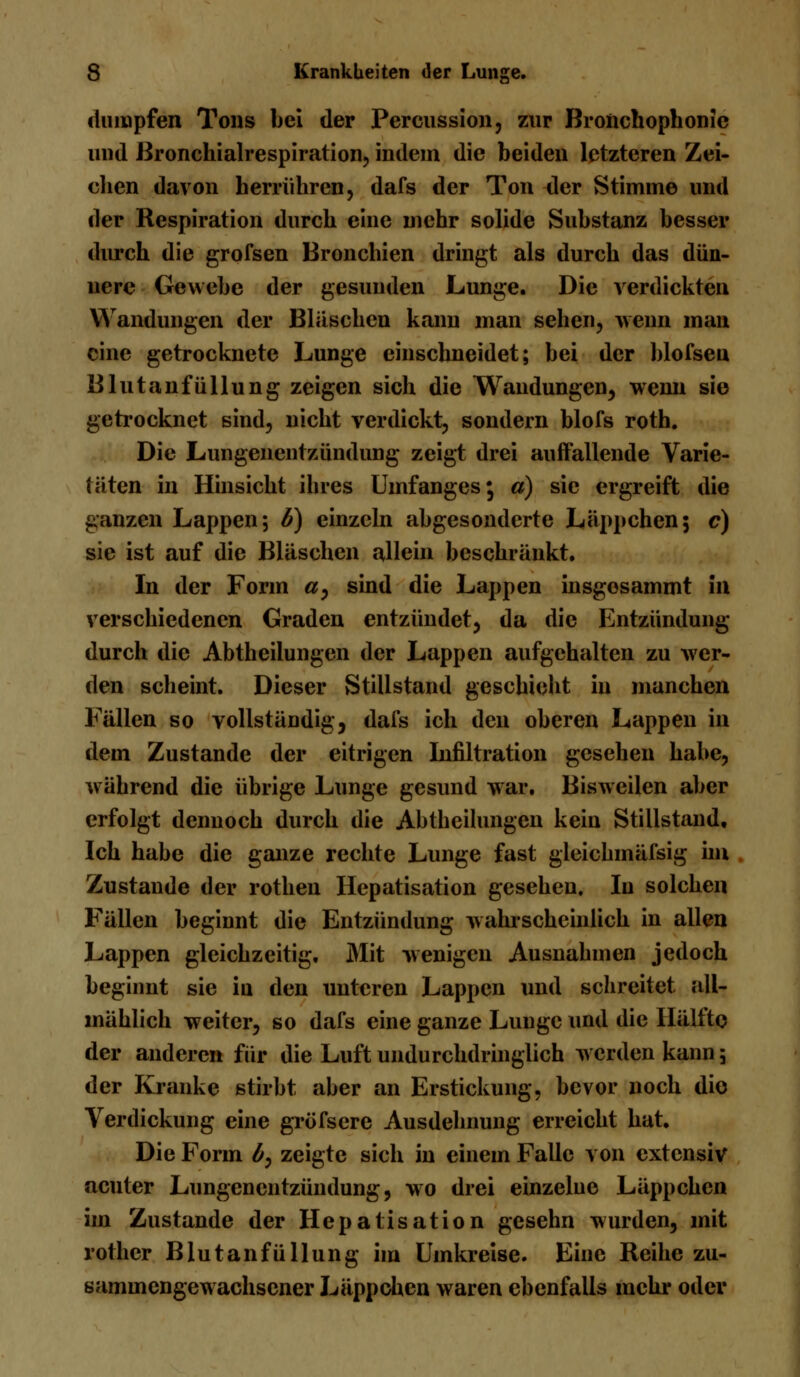 dumpfen Tons bei der Percussion, zur Bronchophonic und ßronchialrespiration, indem die beiden letzteren Zei- chen davon herrühren, dafs der Ton der Stimme und der Respiration durch eine mehr solide Substanz besser durch die grofsen Bronchien dringt als durch das dün- nere Gewebe der gesunden Lunge. Die verdickten Wandungen der Bläschen kann man sehen, wenn man eine getrocknete Lunge einschneidet; bei der blofsen Blutanfüllung zeigen sich die Wandungen, wenn sie getrocknet sind, nicht verdickt, sondern blofs roth. Die Lungenentzündung zeigt drei auffallende Varie- täten in Hinsicht ihres Umfanges* a) sie ergreift die ganzen Lappen; b) einzeln abgesonderte Läppchen; c) sie ist auf die Bläschen allein beschränkt. In der Form #, sind die Lappen insgosammt in verschiedenen Graden entzündet, da die Entzündung durch die Abtheilungen der Lappen aufgehalten zu wer- den scheint. Dieser Stillstand geschieht in manchen Fällen so vollständig, dais ich den oberen Lappen in dem Zustande der eitrigen Infiltration gesehen habe, während die übrige Lunge gesund war. Bisweilen aber erfolgt dennoch durch die Abtheilungen kein Stillstand. Ich habe die ganze rechte Lunge fast gleichmäfsig im Zustande der rothen Hepatisation gesehen. In solchen Fällen beginnt die Entzündung wahrscheinlich in allen Lappen gleichzeitig. Mit wenigen Ausnahmen jedoch beginnt sie in den unteren Lappen und schreitet all- mählich weiter, so dafs eine ganze Lunge und die Hälfte der anderen für die Luft undurchdringlich werden kann; der Kranke stirbt aber an Erstickung, bevor noch die Verdickung eine gröfsere Ausdehnung erreicht hat. Die Form by zeigte sich in einem Falle von extensiv acuter Lungenentzündung, wo drei einzelne Läppchen im Zustande der Hepatisation gesehn wurden, mit rother Blu tan füllung im Umkreise. Eine Reihe zu- sammengewachsener Läppchen waren ebenfalls mehr oder