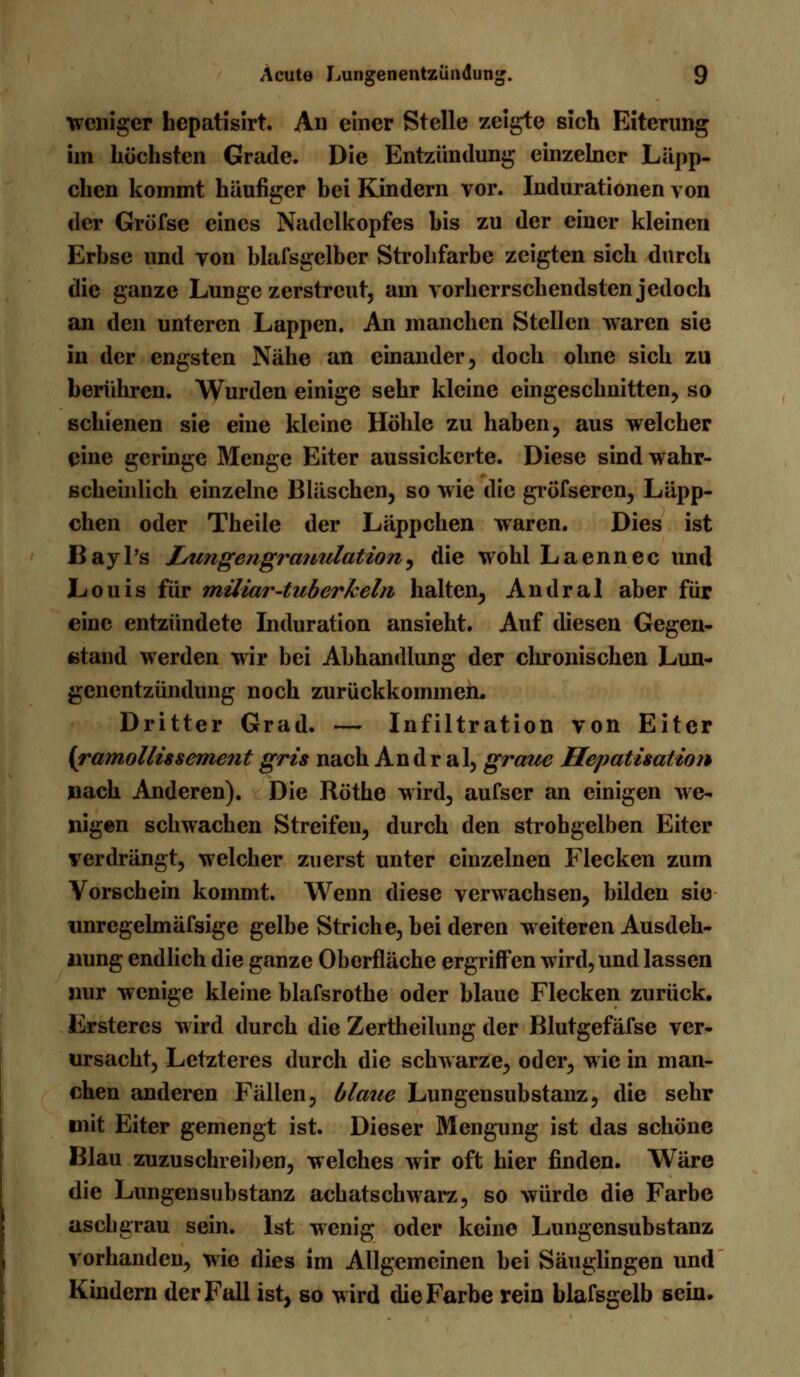 weniger bepatisirt. An einer Stelle zeigte sich Eiterung im höchsten Grade. Die Entzündung einzelner Läpp- chen kommt häufiger bei Kindern vor. Indurationen von der Gröfse eines Nadclkopfes bis zu der einer kleinen Erbse und yon blafsgclber Strohfarbe zeigten sich durch die ganze Lunge zerstreut, am vorherrschendsten jedoch an den unteren Lappen. An manchen Stellen waren sie in der engsten Nähe an einander, doch ohne sich zu berühren. Wurden einige sehr kleine eingeschnitten, so schienen sie eine kleine Höhle zu haben, aus welcher eine geringe Menge Eiter aussickerte. Diese sind wahr- scheinlich einzelne Bläschen, so wie die gröfseren, Läpp- chen oder Theile der Läppchen waren. Dies ist BayPs Lungengranulation, die wohl Laennec und Louis für miliar-tuberkeln, halten, Andral aber für eine entzündete Induration ansieht. Auf diesen Gegen- stand werden wir bei Abhandlung der chronischen Lun- genentzündung noch zurückkommen. Dritter Grad. — Infiltration von Eiter (ramollissement gris nach Andral, graue Hepatisation nach Anderen). Die Röthe wird, aufser an einigen we- nigen schwachen Streifen, durch den strohgelben Eiter verdrängt, welcher zuerst unter einzelnen Flecken zum Vorschein kommt. Wenn diese verwachsen, bilden sie tinrcgelmäfsige gelbe Striche, bei deren weiteren Ausdeh- nung endlich die ganze Oberfläche ergriffen wird, und lassen nur wenige kleine blafsrothe oder blaue Flecken zurück. Erstercs Avird durch die Zertheilung der Blutgefäfse ver- ursacht, Letzteres durch die schwarze, oder, wie in man- chen anderen Fällen, blaue Lungensubstanz, die sehr mit Eiter gemengt ist. Dieser Mengung ist das schöne Blau zuzuschreiben, welches wir oft hier finden. Wäre die Lungensubstanz aebatschwarz, so würde die Farbe asebgrau sein. Ist wenig oder keine Lungensubstanz vorhanden, wie dies im Allgemeinen bei Säuglingen und Kindern der Fall ist, so wird die Farbe rein blafsgelb sein.