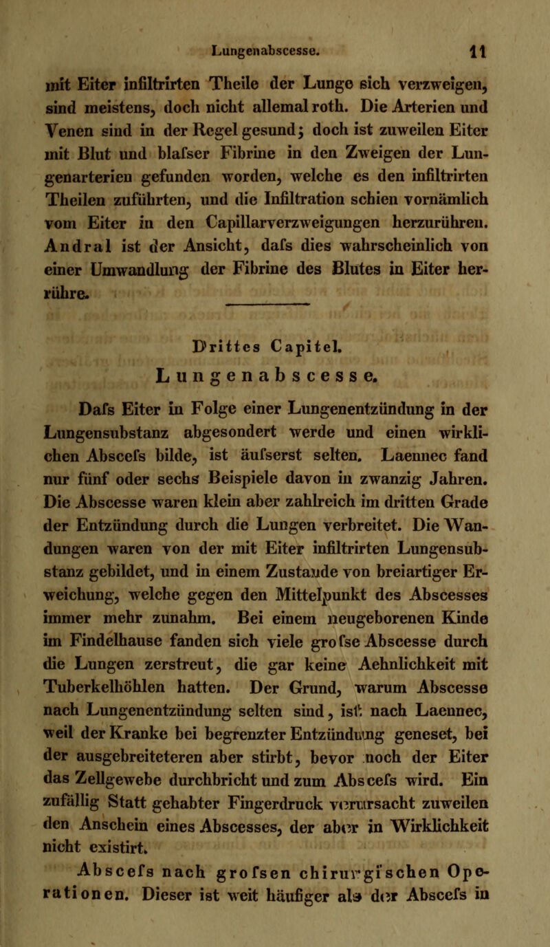 mit Eiter infiltrirten Theile der Lunge sich verzweigen, sind meistens, doch nicht allemal roth. Die Arterien und Venen sind in der Regel gesund; doch ist zuweilen Eiter mit Blut und blafser Fibrine in den Zweigen der Lun- genarterien gefunden worden, welche es den infiltrirten Theilen zuführten, und die Infiltration schien vornämlich vom Eiter in den Capillarverzweigungen herzurühren. Andral ist der Ansicht, dafs dies wahrscheinlich von einer Umwandlung der Fibrine des Blutes in Eiter her- rühre« Drittes Capitel. Lungenabscesse. Dafs Eiter in Folge einer Lungenentzündung in der Lungensubstanz abgesondert werde und einen wirkli- chen Abscefs bilde, ist äufserst selten. Laennec fand nur fünf oder sechs Beispiele davon in zwanzig Jahren. Die Abscesse waren klein aber zahlreich im dritten Grade der Entzündung durch die Lungen verbreitet. Die Wan- dungen waren von der mit Eiter infiltrirten Lungensub- stanz gebildet, und in einem Zustande von breiartiger Er- weichung, welche gegen den Mittelpunkt des Abscesses immer mehr zunahm. Bei einem neugeborenen Kinde im Findelhause fanden sich viele gro fse Abscesse durch die Lungen zerstreut, die gar keine Aehnlichkeit mit Tuberkelhöhlen hatten. Der Grund, warum Abscesse nach Lungenentzündung selten sind, is1v. nach Laennec, weil der Kranke bei begrenzter Entzündung geneset, bei der ausgebreiteteren aber stirbt, bevor noch der Eiter das Zellgewebe durchbricht und zum Abscefs wird. Ein zufallig Statt gehabter Fingerdruck verursacht zuweilen den Anschein eines Abscesses, der aber in Wirklichkeit nicht existirt» Abscefs nach grofsen chirurgischen Ope- rationen. Dieser ist weit häufiger als der Abscefs in