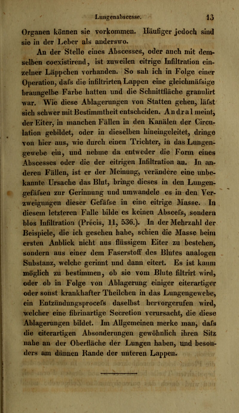 Organen können sie vorkommen. Häufiger jedoch sind sie in der Leber als anderswo. An der Stelle eines Abscesses, oder auch mit dem- selben coexistirend, ist zuweilen eitrige Infiltration ein- zelner Läppchen vorhanden. So sah ich in Folge einer Operation, dafs die infiltrirten Lappen eine gleichmäfsige braungelbe Farbe hatten und die Schnittfläche granulirt war. Wie diese Ablagerungen von Statten gehen, läfst sich schwer mit Bestimmtheit entscheiden. An dral meint, der Eiter, in manchen Fällen in den Kanälen der Circu- lation gebildet, oder in dieselben hineingeleitet, dringe von hier aus, wie durch einen Trichter, in das Lungen- gewebe ein, und nehme da entweder die Form eines Abscesses oder die der citrigen Infiltration an» In an- deren Fällen, ist er der Meinung, verändere eine unbe- kannte Ursache das Blut, bringe dieses in den Lungen- gefäfsen zur Gerinnung und umwandele es in den Ver- zweigungen dieser Gefäfse in eine eitrige Masse. In diesem letzteren Falle bilde es keinen Abscefs, sondern blos Infiltration (Precis, 11, 536.). In der Mehrzahl der Beispiele, die ich gesehen habe, schien die Masse beim ersten Anblick nicht aus flüssigem Eiter zu bestehen, sondern aus einer dem Faserstoff des Blutes analogen Substanz, welche gerinnt und dann eitert. Es ist kaum möglich zu bestimmen, ob sie vom Blute filtrirt wird, oder ob in Folge von Ablagerung einiger eiterartiger oder sonst krankhafter Theilchen in das Lungengewebe, ein Entzündungsprocefs daselbst hervorgerufen wird, welcher eine fibrinartige Secretion verursacht, die diese Ablagerungen bildet. Im Allgemeinen merke man, dafs die eiterartigen Absonderungen gewöhnlich ihren Sitz nahe an der Oberfläche der Lungen haben, und beson- ders am dünnen Rande der unteren Lappen.