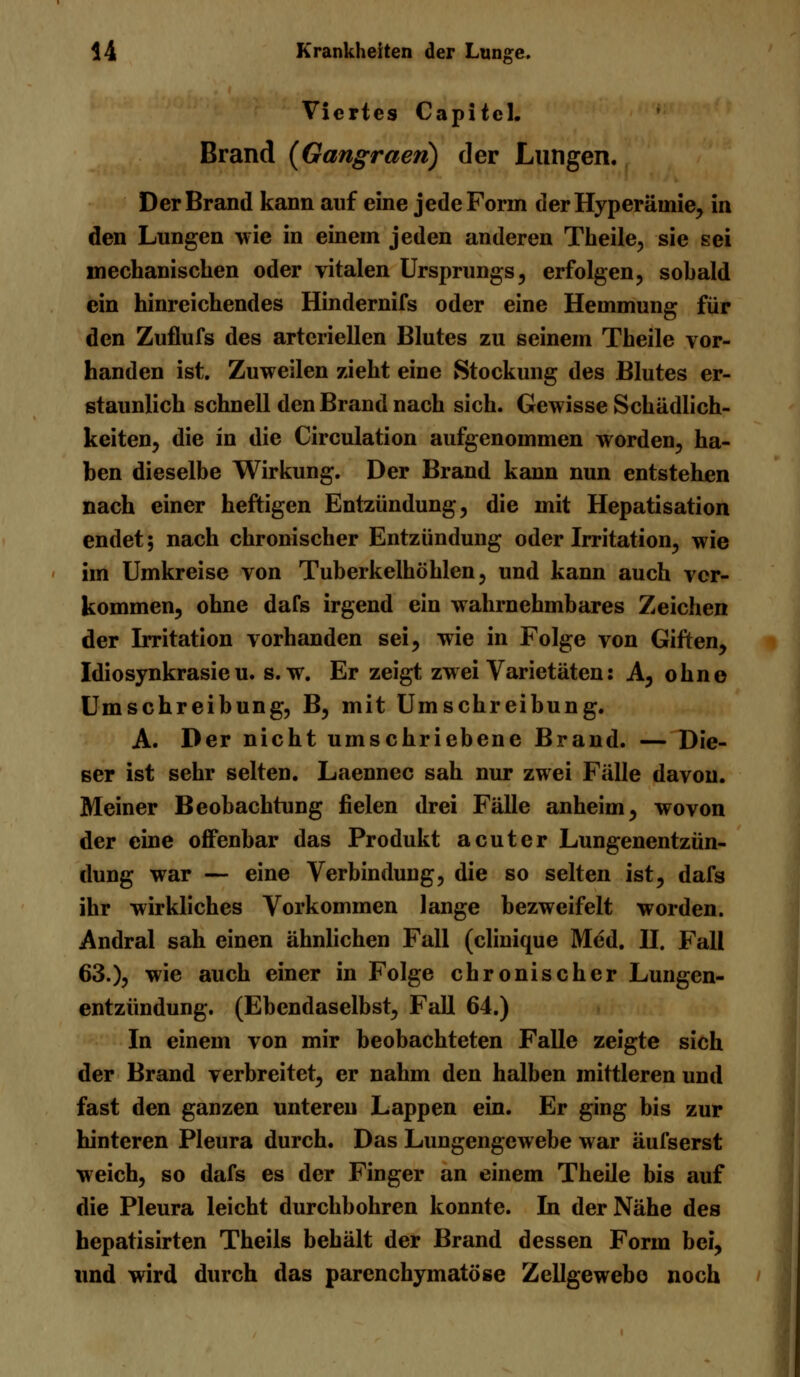 Viertes Capitcl. Brand (Gangraen) der Lungen. Der Brand kann auf eine jede Form der Hyperämie, in den Lungen wie in einem jeden anderen Theile, sie sei mechanischen oder vitalen Ursprungs, erfolgen, sobald ein hinreichendes Hindernifs oder eine Hemmung für den Zuflufs des arteriellen Blutes zu seinem Theile vor- handen ist. Zuweilen zieht eine Stockung des Blutes er- staunlich schnell den Brand nach sich. Gewisse Schädlich- keiten, die in die Circulation aufgenommen worden, ha- ben dieselbe Wirkung. Der Brand kann nun entstehen nach einer heftigen Entzündung, die mit Hepatisation endet; nach chronischer Entzündung oder Irritation, wie im Umkreise von Tuberkelhöhlen, und kann auch ver- kommen, ohne dafs irgend ein wahrnehmbares Zeichen der Irritation vorhanden sei, wie in Folge von Giften, Idiosynkrasie u. s.w. Er zeigt zwei Varietäten: A, ohne Umschreibung, B, mit Umschreibung. A. Der nicht umschriebene Brand. — Die- ser ist sehr selten. Laennec sah nur zwei Fälle davon. Meiner Beobachtung fielen drei Fälle anheim, wovon der eine offenbar das Produkt acuter Lungenentzün- dung war — eine Verbindung, die so selten ist, dafs ihr wirkliches Vorkommen lange bezweifelt worden. Andral sah einen ähnlichen Fall (clinique Med. H. Fall 63.), wie auch einer in Folge chronischer Lungen- entzündung. (Ebendaselbst, Fall 64.) In einem von mir beobachteten Falle zeigte sich der Brand verbreitet, er nahm den halben mittleren und fast den ganzen unteren Lappen ein. Er ging bis zur hinteren Pleura durch. Das Lungengewebe war äufserst weich, so dafs es der Finger an einem Theile bis auf die Pleura leicht durchbohren konnte. In der Nähe des hepatisirten Theils behält der Brand dessen Form bei, und wird durch das parenchymatöse Zellgewebe noch
