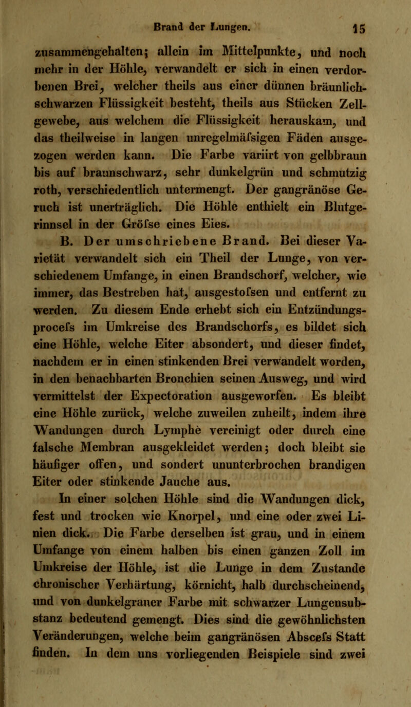 Brand der Lungen. ]5 zusammengehalten; allein im Mittelpunkte, und noch mehr in der Höhle, verwandelt er sich in einen verdor- benen Brei, welcher theils aus einer dünnen bräunlich- schwarzen Flüssigkeit besteht, theils aus Stücken Zell- gewebe, aus welchem die Flüssigkeit herauskam, und das theilweise in langen unregelmäfsigen Fäden ausge- zogen werden kann. Die Farbe variirt von gelbbraun bis auf braunschwarz, sehr dunkelgrün und schmutzig roth, verschiedentlich untermengt. Der gangränöse Ge- ruch ist unerträglich. Die Höhle enthielt ein Blutge- rinnsel in der Gröfse eines Eies. B. Der umschriebene Brand. Bei dieser Va- rietät verwandelt sich ein Theil der Lunge, von ver- schiedenem Umfange, in einen Brandschorf, welcher, wie immer, das Bestreben hat, ausgestofsen und entfernt zu werden. Zu diesem Ende erhebt sich ein Entzündungs- procefs im Umkreise des Brandschorfs, es bildet sich eine Höhle, welche Eiter absondert, und dieser findet, nachdem er in einen stinkenden Brei verwandelt worden, in den benachbarten Bronchien seinen Ausweg, und wird vermittelst der Expectoration ausgeworfen. Es bleibt eine Höhle zurück, welche zuweilen zuheilt, indem ihre Wandungen durch Lymphe vereinigt oder durch eine falsche Membran ausgekleidet werden; doch bleibt sie häufiger offen, und sondert ununterbrochen brandigen Eiter oder stinkende Jauche aus. In einer solchen Höhle sind die Wandungen dick, fest und trocken wie Knorpel, und eine oder zwei Li- nien dick. Die Farbe derselben ist grau, und in einem Umfange von einem halben bis einen ganzen Zoll im Umkreise der Höhle, ist die Lunge in dem Zustande chronischer Verhärtung, kömicht, halb durchscheinend, und von dunkelgrauer Farbe mit schwarzer Lungensub- stanz bedeutend gemengt. Dies sind die gewöhnlichsten Veränderungen, welche beim gangränösen Abscefs Statt finden. In dem uns vorliegenden Beispiele sind zwei