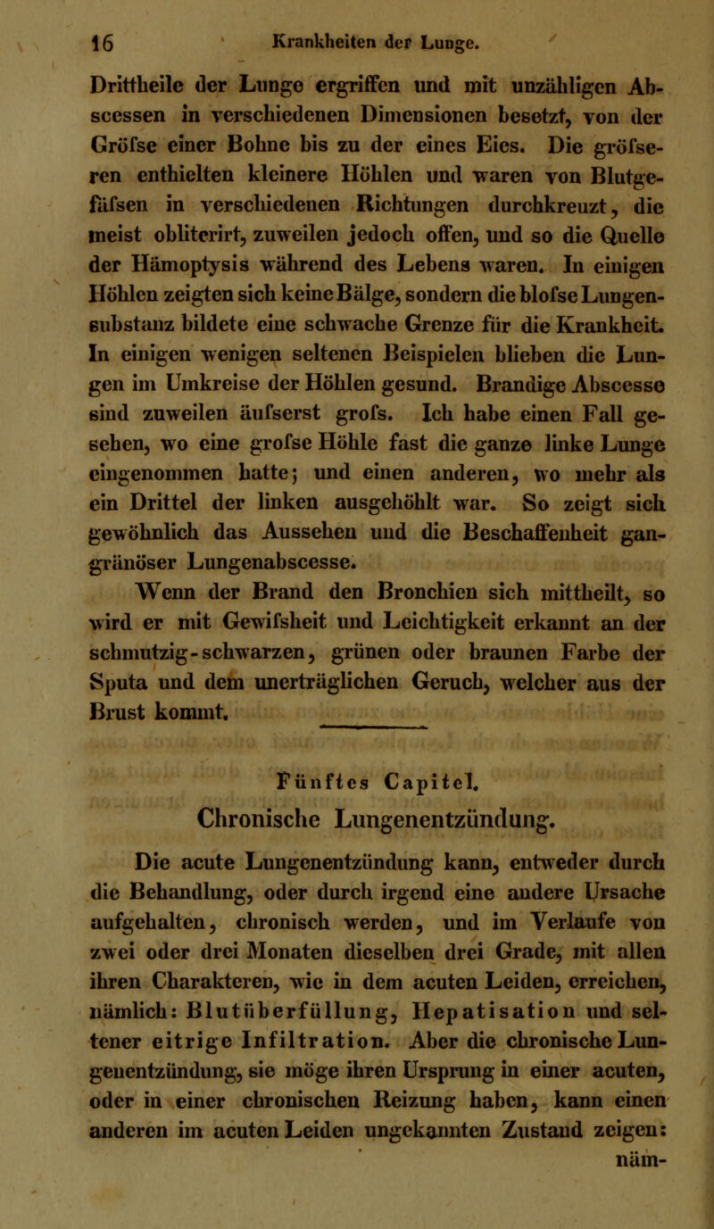 Drittheile der Lunge ergriffen und mit unzähligen Ab- scessen in verschiedenen Dimensionen besetzt, von der Grofse einer Bohne bis zu der eines Eies. Die gröfse- ren enthielten kleinere Höhlen und waren von Blutge- fafsen in verschiedenen Richtungen durchkreuzt, die meist obliterirt, zuweilen jedoch offen, und so die Quelle der Hämoptysis während des Lebens waren. In einigen Höhlen zeigten sich keine Bälge, sondern die blofse Lungen- ßubstanz bildete eine schwache Grenze für die Krankheit. In einigen wenigen seltenen Beispielen blieben die Lun- gen im Umkreise der Höhlen gesund. Brandige Abscesse sind zuweilen äufserst grofs. Ich habe einen Fall ge- sehen, wo eine grofse Höhle fast die ganze linke Lunge eingenommen hatte; und einen anderen, wo mehr als ein Drittel der linken ausgehöhlt war. So zeigt sich gewöhnlich das Aussehen und die Beschaffenheit gan- gränöser Lungenabscesse. Wenn der Brand den Bronchien sich mittheilt, so wird er mit Gewifsheit und Leichtigkeit erkannt an der schmutzig-schwarzen, grünen oder braunen Farbe der Sputa und dem unerträglichen Geruch, welcher aus der Brust kommt. . Fünftes Capitel, Chronische Lungenentzündung. Die acute Lungenentzündung kann, entweder durch die Behandlung, oder durch irgend eine andere Ursache aufgehalten, chronisch werden, und im Verlaufe von zwei oder drei Monaten dieselben drei Grade, mit allen ihren Charakteren, wie in dem acuten Leiden, erreichen, nämlich: Blutüberfüllung, Hepatisation und sel- tener eitrige Infiltration. Aber die chronische Lun- genentzündung, sie möge ihren Ursprung in einer acuten, oder in einer chronischen Reizung haben, kann einen anderen im acuten Leiden ungekannten Zustand zeigen: näm-
