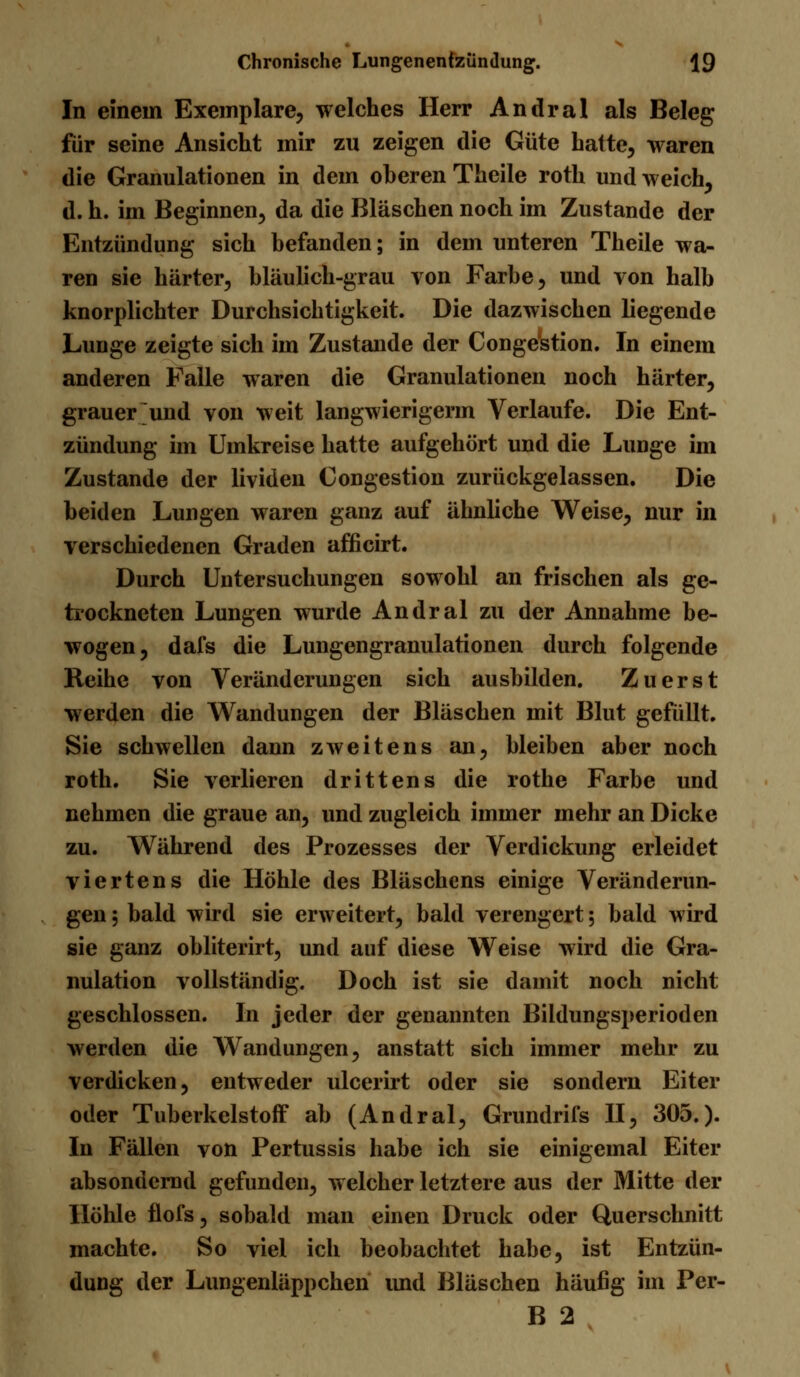 In einem Exemplare, welches Herr Andral als Beleg für seine Ansicht mir zu zeigen die Güte hatte, waren die Granulationen in dem oberen Theile roth und weich, d. h. im Beginnen, da die Bläschen noch im Zustande der Entzündung sich befanden; in dem unteren Theile wa- ren sie härter, bläulich-grau von Farbe, und von halb knorplichter Durchsichtigkeit. Die dazwischen liegende Lunge zeigte sich im Zustande der Congestion. In einem anderen Falle waren die Granulationen noch härter, grauer und von weit langwierigerm Verlaufe. Die Ent- zündung im Umkreise hatte aufgehört und die Lunge im Zustande der lividen Congestion zurückgelassen. Die beiden Lungen waren ganz auf ähnliche Weise, nur in verschiedenen Graden afficirt. Durch Untersuchungen sowohl an frischen als ge- trockneten Lungen wurde Andral zu der Annahme be- wogen, dafs die Lungengranulationen durch folgende Reihe von Veränderungen sich ausbilden. Zuerst werden die Wandungen der Bläschen mit Blut gefüllt. Sie schwellen dann zweitens an, bleiben aber noch roth. Sie verlieren drittens die rothe Farbe und nehmen die graue an, und zugleich immer mehr an Dicke zu. Während des Prozesses der Verdickung erleidet viertens die Höhle des Bläschens einige Veränderun- gen 5 bald wird sie erweitert, bald verengert; bald wird sie ganz obliterirt, und auf diese Weise wird die Gra- nulation vollständig. Doch ist sie damit noch nicht geschlossen. In jeder der genannten Bildungsperioden werden die Wandungen, anstatt sich immer mehr zu verdicken, entweder ulcerirt oder sie sondern Eiter oder Tuberkelstoff ab (Andral, Grundrifs II, 305.). In Fällen von Pertussis habe ich sie einigemal Eiter absondernd gefunden, welcher letztere aus der Mitte der Höhle flofs, sobald man einen Druck oder Querschnitt machte. So viel ich beobachtet habe, ist Entzün- dung der Lungenläppchen imd Bläschen häufig im Per- B 2