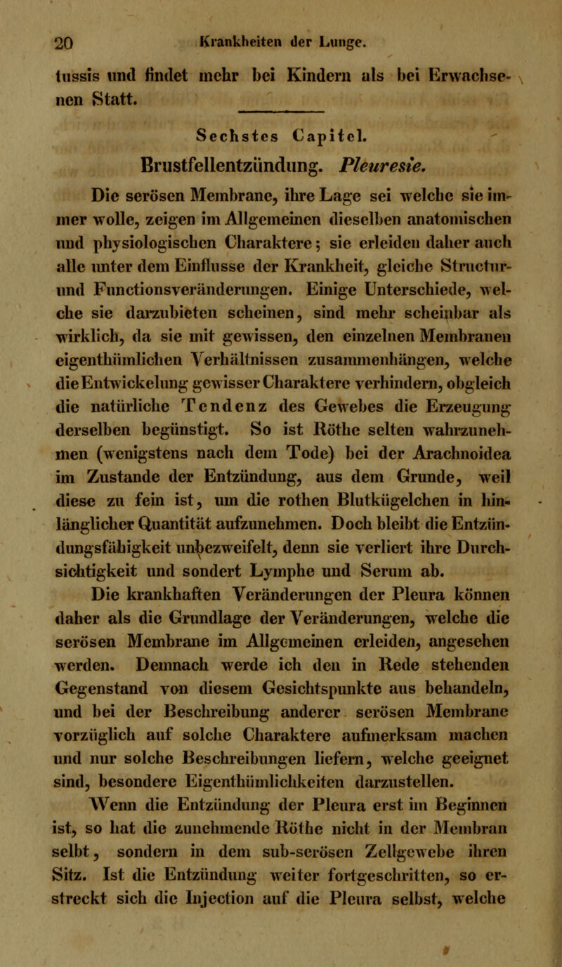 lussis und findet mehr bei Kindern als bei Erwachse- nen Statt. Sechstes Capitcl. Brustfellentzündung. Pleuresie. Die serösen Membrane, ihre Lage sei welche sie im- mer wolle, zeigen im Allgemeinen dieselben anatomischen und physiologischen Charaktere; sie erleiden daher auch alle unter dem Einflüsse der Krankheit, gleiche Structnr- und Functionsveränderungen. Einige Unterschiede, wel- che sie darzubieten scheinen, sind mehr scheinbar als wirklich, da sie mit gewissen, den einzelnen Membranen eigenthümlichen Verhältnissen zusammenhängen, welche dieEntwickelung gewisser Charaktere verhindern, obgleich die natürliche Tendenz des Gewebes die Erzeugung derselben begünstigt. So ist Röthe selten wahrzuneh- men (wenigstens nach dem Tode) bei der Arachnoidea im Zustande der Entzündung, aus dem Grunde, weil diese zu fein ist, um die rothen Blutkügelchen in hin- länglicher Quantität aufzunehmen. Doch bleibt die Entzün- dungsfähigkeit unbezweifelt, denn sie verliert ihre Durch- sichtigkeit und sondert Lymphe und Serum ab. Die krankhaften Veränderungen der Pleura können daher als die Grundlage der Veränderungen, welche die serösen Membrane im Allgemeinen erleiden, angesehen werden. Demnach werde ich den in Rede stehenden Gegenstand von diesem Gesichtspunkte aus behandeln, und bei der Beschreibung anderer serösen Membrane vorzüglich auf solche Charaktere aufmerksam machen und nur solche Beschreibungen liefern, welche geeignet sind, besondere Eigcnthümlichkeiten darzustellen. Wenn die Entzündung der Pleura erst im Beginnen ist, so hat die zunehmende Röthe nicht in der Membran selbt, sondern in dem sub-serösen Zellgewebe ihren Sitz. Ist die Entzündung weiter fortgeschritten, so er- streckt sich die Injection auf die Pleura selbst, welche