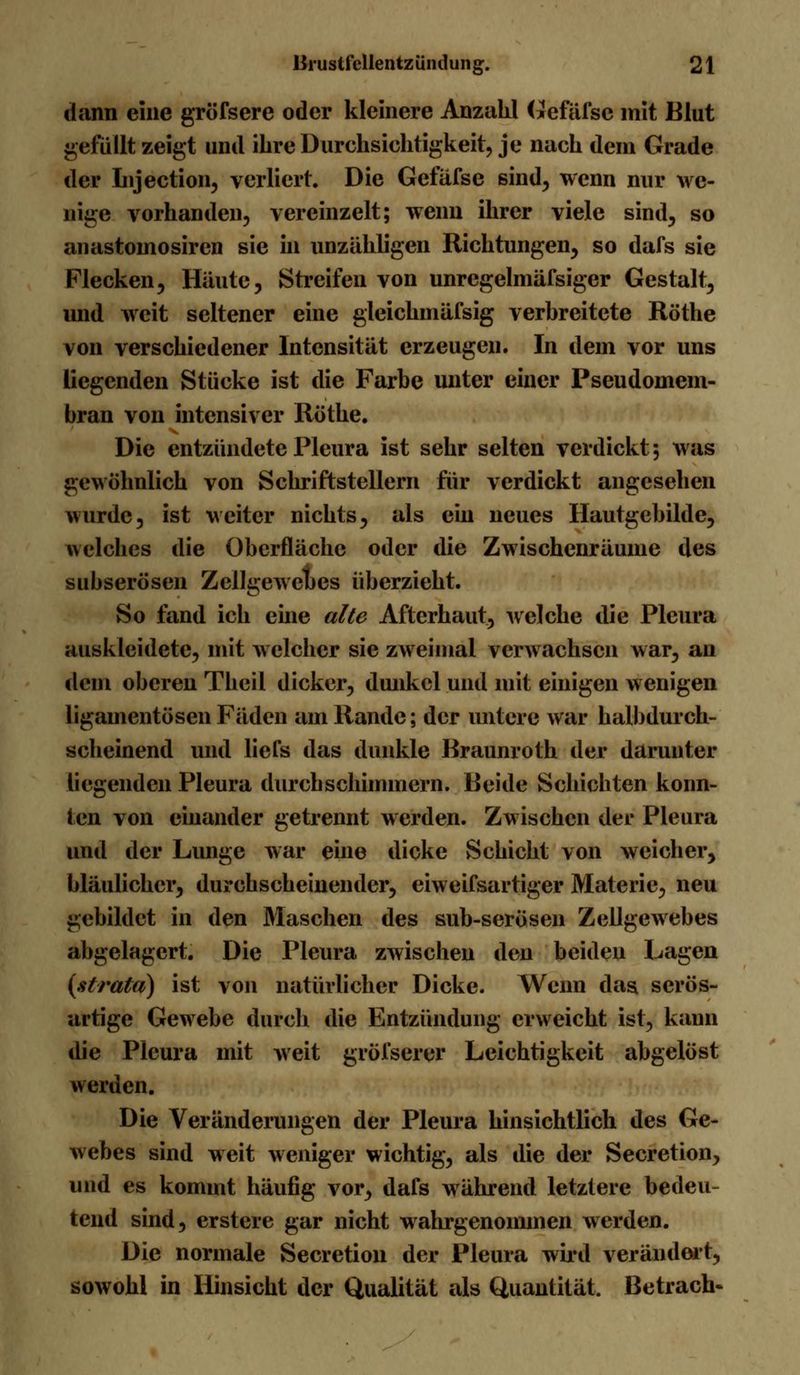 dann eine gröfsere oder kleinere Anzahl Gefäfse mit Blut gefüllt zeigt und ihre Durchsichtigkeit, je nach dem Grade der Injection, verliert. Die Gefäfse sind, wenn nur we- nige vorhanden, vereinzelt; wenn ihrer viele sind, so anastomosircn sie in unzähligen Richtungen, so dafs sie Flecken, Häute, Streifen von unrcgelmäfsiger Gestalt, und weit seltener eine gleichmäfsig verbreitete Röthe von verschiedener Intensität erzeugen. In dem vor uns liegenden Stücke ist die Farbe unter einer Pseudomem- bran von intensiver Röthe. Die entzündete Pleura ist sehr selten verdickt; was gewöhnlich von Schriftstellern für verdickt angesehen wurde, ist weiter nichts, als ein neues Hautgebilde, welches die Oberfläche oder die Zwischenräume des subserösen Zellgewebes überzieht. So fand ich eine alte Afterhaut, welche die Pleura auskleidete, mit w elchcr sie zweimal verwachsen war, an dem oberen Theil dicker, dunkel und mit einigen wenigen ligamentösen Fäden am Rande; der untere war halbdurch- scheinend und liefs das dunkle Braunroth der darunter liegenden Pleura durchschimmern. Beide Schichten konn- ten von einander getrennt werden. Zwischen der Pleura und der Lunge war eine dicke Schicht von weicher, bläulicher, durchscheinender, eiweifsartiger Materie, neu gebildet in den Maschen des sub-serösen Zellgewebes abgelagert. Die Pleura zwischen den beiden Lagen (stratd) ist von natürlicher Dicke. Wenn das serös- artige Gewebe durch die Entzündung erweicht ist, kann die Pleura mit weit gröfserer Leichtigkeit abgelöst werden. Die Veränderungen der Pleura hinsichtlich des Ge- webes sind weit weniger wichtig, als die der Secretion, und es kommt häufig vor, dafs während letztere bedeu- tend sind, erstere gar nicht wahrgenommen werden. Die normale Secretion der Pleura wird verändert, sowohl in Hinsicht der Qualität als Quantität. Betrach-