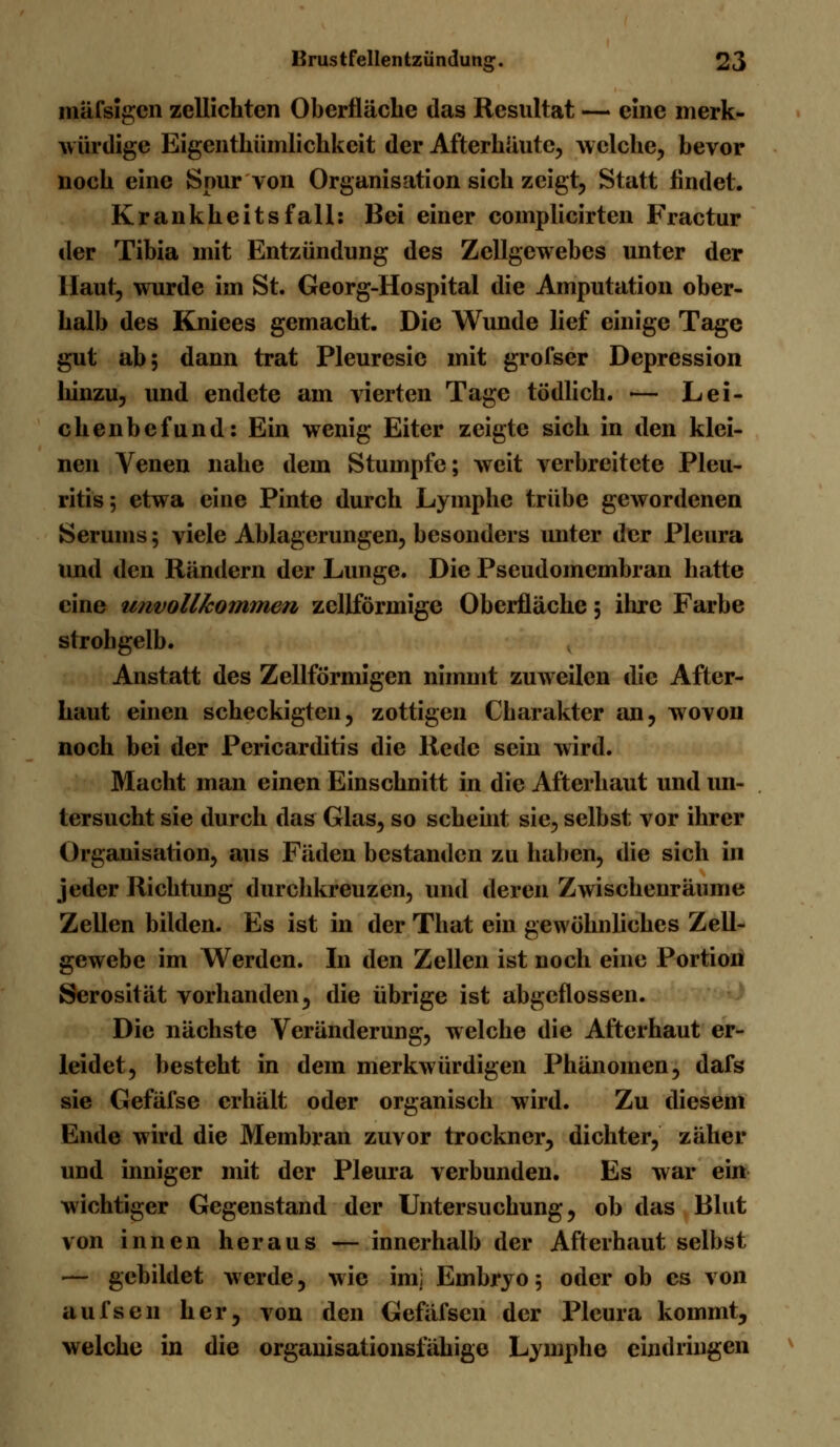 raäfsigen zeilichtcn Oberfläche das Resultat — eine merk- würdige Eigenthümlichkeit der Afterkäutc, welche, bevor noch eine Spur von Organisation sich zeigt. Statt findet. Krankheitsfall: Bei einer complicirten Fractur der Tibia mit Entzündung des Zellgewebes unter der Haut, wurde im St. Georg-Hospital die Amputation ober- halb des Kniees gemacht. Die Wunde lief einige Tage gut ab; dann trat Pleuresie mit grofser Depression hinzu, und endete am vierten Tage tödlich. — Lei- chenbefund: Ein wenig Eiter zeigte sich in den klei- nen Venen nahe dem Stumpfe; weit verbreitete Pleu- ritis; etwa eine Pinte durch Lymphe trübe gewordenen Serums; viele Ablagerungen, besonders unter der Pleura und den Rändern der Lunge. Die Pseudomembran hatte eine unvollkommen zellförmige Oberfläche; ihre Farbe strohgelb. Anstatt des ZellfÖrmigen nimmt zuweilen die After- haut einen scheckigten, zottigen Charakter an, wovon noch bei der Pericarditis die Rede sein wird. Macht man einen Einschnitt in die Afterhaut und un- tersucht sie durch das Glas, so scheint sie, selbst vor ihrer Organisation, aus Fäden bestanden zu haben, die sich in jeder Richtung durchkreuzen, und deren Zwischenräume Zellen bilden. Es ist in der That ein gewöhnliches Zell- gewebe im Werden. In den Zellen ist noch eine Portion Serosität vorhanden, die übrige ist abgeflossen. Die nächste Veränderung, welche die Afterhaut er- leidet, besteht in dem merkwürdigen Phänomen, dafs sie Gefäfse erhält oder organisch wird. Zu diesem Ende wird die Membran zuvor trockner, dichter, zäher und inniger mit der Pleura verbunden. Es war ein wichtiger Gegenstand der Untersuchung, ob das Blut von innen heraus — innerhalb der Afterhaut selbst — gebildet werde, wie im; Embryo; oder ob es von aufsen her, von den Gefäfsen der Pleura kommt, welche in die orgauisationsfähige Lymphe eindringen