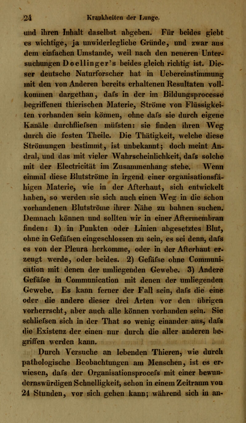 und ihren Inhalt daselbst abgeben. Für beides giebt es wichtige, ja unwiderlegliche Gründe, und zwar aus dem einfachen Unistande, weil nach den neueren Unter- suchungen Doellinger's beides gleich richtig ist. Die- ser deutsche Naturforscher hat in Uebcrcinstimmung mit den von Anderen bereits erhaltenen Resultaten voll- kommen dargethan, dafs in der im Bildungsprocesse begriffenen thierischen Materie, Ströme von Flüssigkei- ten vorhanden sein können, ohne dafs sie durch eigene Kanäle durchfliefsen müfsten: sie finden ihren Weg durch die festen Theile. Die Thätigkeit, welche diese Strömungen bestimmt, ist unbekannt; doch meint An- dral, und das mit vieler Wahrscheinlichkeit, dafs solche mit der Electricität im Zusammenhang stehe. Wenn einmal diese Blutströme in irgend einer organisationsfä- higen Materie, wie in der Afterhaut, sich entwickelt haben, so werden sie sich auch einen Weg in die schon vorhandenen Blutströme ihrer Nähe zu bahnen suchen. Demnach können und sollten wir in einer Aftermembran finden: 1) in Punkten oder Linien abgesetztes Blut, ohne in Gefäfsen eingeschlossen zu sein, es sei denn, dafs es von der Pleura herkomme, oder in der Afterhaut er« zeugt werde, oder beides. 2) Gefäfse ohne Communi- cation mit denen der umliegenden Gewebe. 3) Andere Gefäfse in Communication mit denen der umliegenden Gewebe. Es kann ferner der Fall sein, dafs die eine oder die andere dieser drei Arten vor den übrigen vorherrscht, aber auch alle können vorhanden sein. Sie schliefsen sich in der That so wenig einander aus, dafs die Existenz der einen nur durch die aller anderen be^ griffen werden kann. Durch Versuche an lebenden Thieren, wie durch pathologische Beobachtungen am Menschen, ist es er- wiesen, dafs der Organisationsprocefs mit einer bewun- dernswürdigen Schnelligkeit, schon in einem Zeitraum von 24 Stunden, vor sich gehen kann; während sich in an-