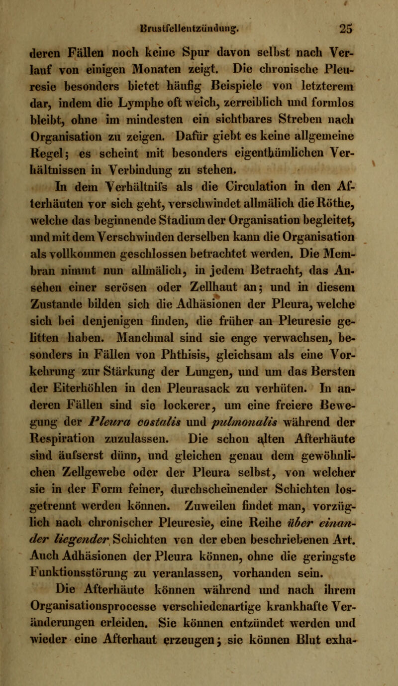 deren Fällen nocli keine Spur davon selbst nach Ver- lauf von einigen Monaten zeigt. Die chronische Pleu- resic besonders bietet häufig Beispiele von letztcrem dar, indem die Lymphe oft weich, zerreiblich und formlos bleibt, ohne im mindesten ein sichtbares Streben nach Organisation zu zeigen. Dafür giebt es keine allgemeine Regel; es scheint mit besonders eigentümlichen Ver- hältnissen in Verbindung zu stehen. In dem Verhältnifs als die Circulation in den Af- terhäuten vor sich geht, verschwindet allmälich die Röthe, welche das beginnende Stadium der Organisation begleitet, und mit dem Verschwinden derselben kann die Organisation als vollkommen geschlossen betrachtet werden. Die Mem- bran nimmt nun allmälich, in jedem Betracht, das An- sehen einer serösen oder Zellhaut an; und in diesem Zustande bilden sich die Adhäsionen der Pleura, welche sich bei denjenigen finden, die früher an Pleuresie ge- litten haben. Manchmal sind sie enge verwachsen, be- sonders in Fällen von Phthisis, gleichsam als eine Vor- kehrung zur Stärkung der Lungen, und um das Bersten der Eiterhöhlen in den Pleurasack zu verhüten. In an- deren Fällen sind sie lockerer, um eine freiere Bewe- gung der Pleura costalis und pulmonalis während der Respiration zuzulassen. Die schon alten Afterhäute sind äufserst dünn, und gleichen genau dem gewöhnli- chen Zellgewebe oder der Pleura selbst, von welcher sie in der Form feiner, durchscheinender Schichten los- getrennt werden können. Zuweilen findet man, vorzüg- lich nach chronischer Pleuresie, eine Reihe über einan- der liegender Schichten von der eben beschriebenen Art. Auch Adhäsionen der Pleura können, ohne die geringste Funktionsstörung zu veranlassen, vorhanden sein. Die Afterhäute können während und nach ihrem Organisationsprocesse verschiedenartige krankhafte Ver- änderungen erleiden. Sie köimen entzündet werden und wieder eine Afterhaut erzeugen j sie können Blut exha-