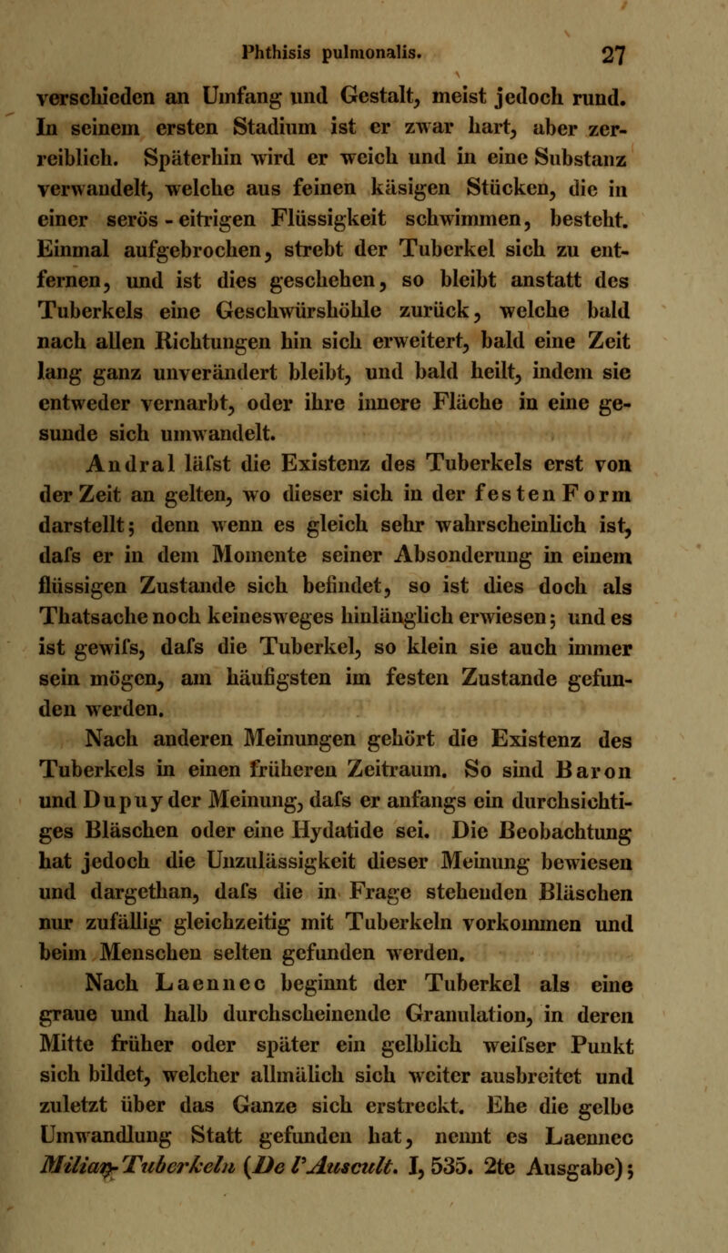 verschieden an Umfang und Gestalt, meist jedoch rund. In seinem ersten Stadium ist er zwar hart, aber zer- reiblich. Späterhin wird er weich und in eine Substanz verwandelt, welche aus feinen käsigen Stücken, die in einer serös - eitrigen Flüssigkeit schwimmen, besteht. Einmal aufgebrochen, strebt der Tuberkel sich zu ent- fernen, und ist dies geschehen, so bleibt anstatt des Tuberkels eine Geschwürshöhle zurück, welche bald nach allen Richtungen hin sich erweitert, bald eine Zeit lang ganz unverändert bleibt, und bald heilt, indem sie entweder vernarbt, oder ihre innere Fläche in eine ge- sunde sich umwandelt. Andral läfst die Existenz des Tuberkels erst von der Zeit an gelten, wo dieser sich in der festenForm darstellt; denn wenn es gleich sehr wahrscheinlich ist, dafs er in dem Momente seiner Absonderung in einem flüssigen Zustande sich befindet, so ist dies doch als Thatsache noch keinesweges hinlänglich erwiesen; und es ist gewifs, dafs die Tuberkel, so klein sie auch immer sein mögen, am häufigsten im festen Zustande gefun- den werden. Nach anderen Meinungen gehört die Existenz des Tuberkels in einen früheren Zeitraum. So sind Baron und Dupuy der Meinung, dafs er anfangs ein durchsichti- ges Bläschen oder eine Hydatide sei. Die Beobachtung hat jedoch die Unzulässigkeit dieser Meinung bewiesen und dargethan, dafs die in Frage stehenden Bläschen nur zufällig gleichzeitig mit Tuberkeln vorkommen und beim Menschen selten gefunden werden. Nach Laennec beginnt der Tuberkel als eine graue und halb durchscheinende Granulation, in deren Mitte früher oder später ein gelblich weifser Punkt sich bildet, welcher allmälich sich weiter ausbreitet und zuletzt über das Ganze sich erstreckt. Ehe die gelbe Umwandlung Statt gefunden hat, nennt es Laennec Milien}- Tuberkeln (De VAuscult. I, 535. 2te Ausgabe) 5