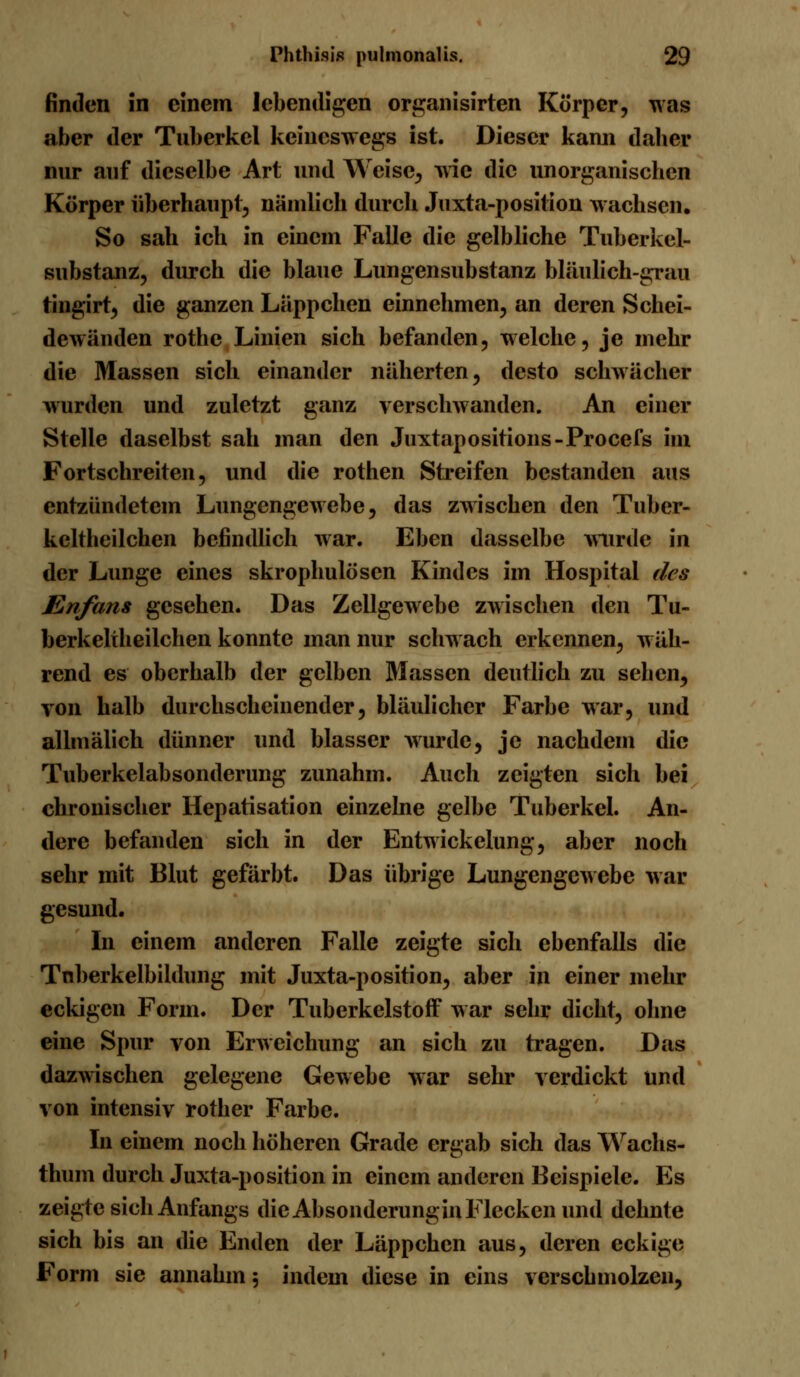 finden in einem lebendigen organisirten Körper, was aber der Tuberkel keineswegs ist. Dieser kann daher nur auf dieselbe Art und Weise, wie die unorganischen Körper überhaupt, nämlich durch Juxta-position wachsen. So sah ich in einem Falle die gelbliche Tuberkel- substanz, durch die blaue Lungensubstanz bläulich-grau tingirt, die ganzen Läppchen einnehmen, an deren Schei- dewänden rothe Linien sich befanden, welche, je mehr die Massen sich einander näherten, desto schwächer wurden und zuletzt ganz verschwanden. An einer Stelle daselbst sah man den Juxtapositions-Procefs im Fortschreiten, und die rothen Streifen bestanden aus entzündetem Lungengewebe, das zwischen den Tuber- keltheilchen befindlich war. Eben dasselbe wurde in der Lunge eines skrophulösen Kindes im Hospital des Enfans gesehen. Das Zellgewebe zwischen den Tu- berkeltheilchen konnte man nur schwach erkennen, w äh- rend es oberhalb der gelben Massen deutlich zu sehen, von halb durchscheinender, bläulicher Farbe war, und allmälich dünner und blasser wurde, je nachdem die Tuberkelabsonderung zunahm. Auch zeigten sich bei chronischer Hepatisation einzelne gelbe Tuberkel. An- dere befanden sich in der Entwicklung, aber noch sehr mit Blut gefärbt. Das übrige LungengeAvebe war gesund. In einem anderen Falle zeigte sich ebenfalls die Tnberkelbildung mit Juxta-position, aber in einer mehr eckigen Form. Der Tuberkelstoff war sehr dicht, ohne eine Spur von Erweichung an sich zu tragen. Das dazwischen gelegene Gewebe war sehr verdickt und von intensiv rother Farbe. In einem noch höheren Grade ergab sich das Wachs- thum durch Juxta-position in einem anderen Beispiele. Es zeigte sich Anfangs die Absonderungin Flecken und dehnte sich bis an die Enden der Läppchen aus, deren eckige Form sie annahm 5 indem diese in eins verschmolzen,