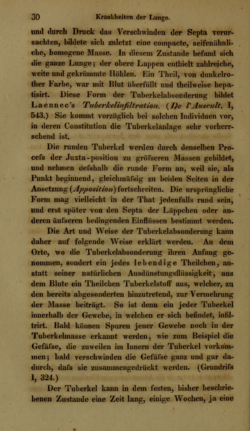 und durch Druck das Verschwinden der Septa verur- sachten, bildete sich zuletzt eine compacte, seifenähnli- che, homogene Masse. In diesem Zustande befand sich die ganze Lunge; der obere Lappen enthielt zahlreiche, weite und gekrümmte Höhlen. Ein Theil, von dunkelro- ther Farbe, war mit Blut überfallt und theil weise hepa- tisirt. Diese Form der Tuberkelabsonderung bildet Laennec's Tuberkelinfiltration. {De PAuseult. I, 543.) Sie kommt vorzüglich bei solchen Individuen vor, in deren Constitution die Tuberkelanlage sehr vorherr- schend ist. Die runden Tuberkel werden durch denselben Pro- cefs der Juxta-position zu gröfseren Massen gebildet, und nehmen defshalb die runde Form an, weil sie, als Punkt beginnend, gleichmäfsig zu beiden Seiten in der Ansetzung {Apposition) fortschreiten. Die ursprüngliche Form mag vielleicht in der That jedenfalls rund sein, und erst später von den Septa der Läppchen oder an- deren äufseren bedingenden Einflüssen bestimmt werden. Die Art und Weise der Tuberkelabsonderung kann daher auf folgende Weise erklärt werden. An dem Orte, wo die Tuberkelabsonderung ihren Anfang ge- nommen, sondert ein jedes lebendige Theilchen, an- statt seiner natürlichen Ausdünstungsflüssigkeit, aus dem Blute ein Theilchen Tuberkelstoff aus, welcher, zu den bereits abgesonderten hinzutretend, zur Vermehrung der Masse beiträgt. So ist denn ein jeder Tuberkel innerhalb der Gewebe, in welchen er sich befindet, infil- trirt. Bald können Spuren jener Gewebe noch in der Tuberkelmasse erkannt werden, wie zum Beispiel die Gefäfse, die zuweilen im Innern der Tuberkel vorkom- men; bald verschwinden die Gefäfse ganz und gar da- durch, dafs sie zusammengedrückt werden. (Grundrifs I, 324.) Der Tuberkel kann in dem festen, bisher beschrie- benen Zustande eine Zeit lang, einige Wochen, ja eine