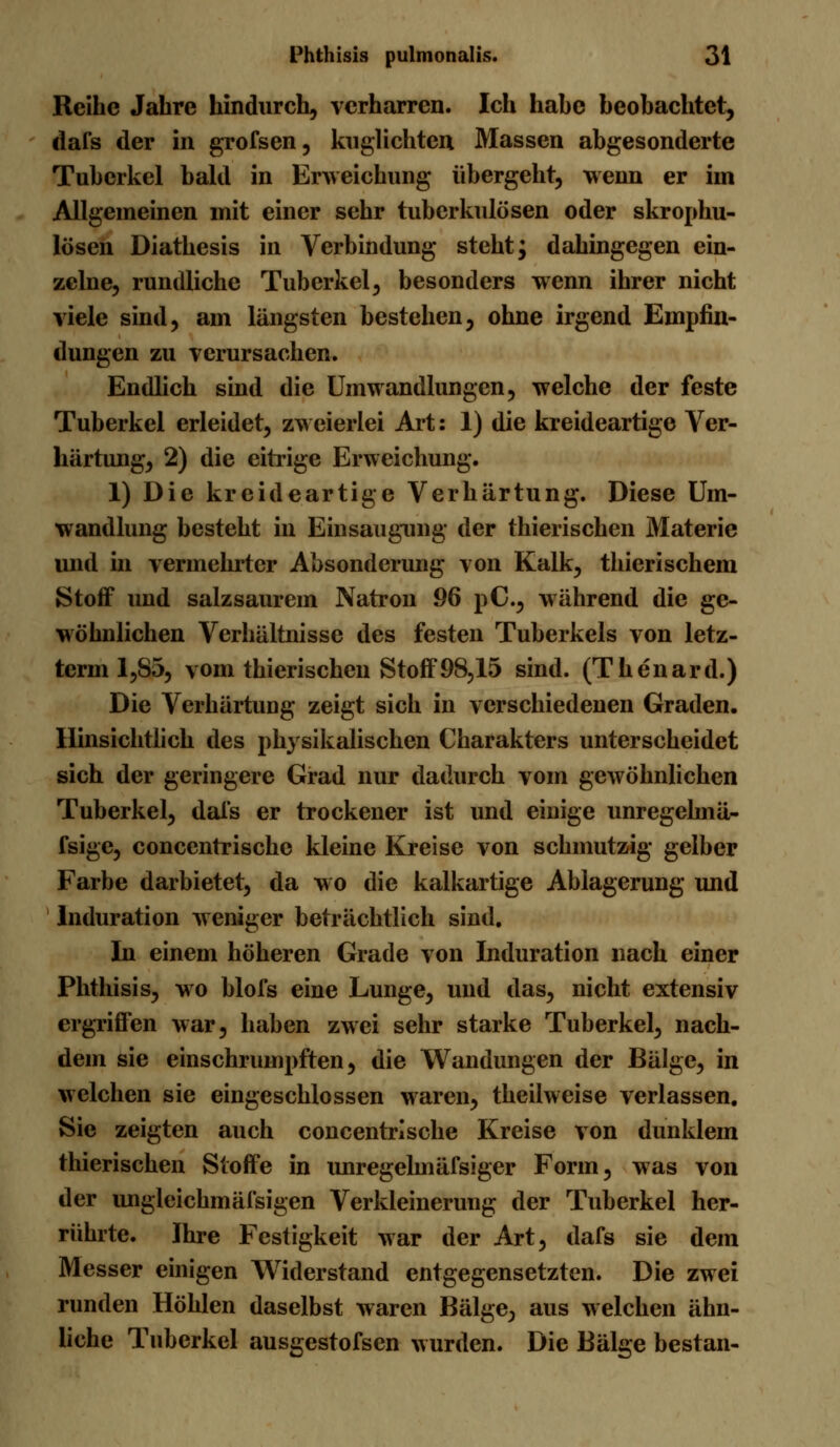 Reihe Jahre hindurch, verharren. Ich habe beobachtet, dafs der in grofsen, kuglichten Massen abgesonderte Tuberkel bald in Erweichung übergeht, wenn er iui Allgemeinen mit einer sehr tuberkulösen oder skrophu- lösen Diathesis in Verbindung steht; dahingegen ein- zelne, rundliche Tuberkel, besonders wenn ihrer nicht viele sind, am längsten bestehen, ohne irgend Empfin- dungen zu verursachen. Endlich sind die Umwandlungen, welche der feste Tuberkel erleidet, zweierlei Art: 1) die kreideartige Ver- härtung, 2) die eitrige Erweichung. 1) Die kreideartige Verhärtung. Diese Um- wandlung besteht in Einsaugung der thierischen Materie und in vermehrter Absonderung von Kalk, thierischein Stoff und salz saurem Natron 96 pC, während die ge- wöhnlichen Verhältnisse des festen Tuberkels von letz- term 1,85, vom thierischen Stoff 98,15 sind. (Thenard.) Die Verhärtung zeigt sich in verschiedenen Graden. Hinsichtlich des physikalischen Charakters unterscheidet sich der geringere Grad nur dadurch vom gewöhnlichen Tuberkel, dafs er trockener ist und einige unregelmä- fsige, concentrische kleine Kreise von schmutzig gelber Farbe darbietet, da wo die kalkartige Ablagerung und Induration weniger beträchtlich sind. In einem höheren Grade von Induration nach einer Phtlusis, wo blofs eine Lunge, und das, nicht extensiv ergriffen war, haben zwei sehr starke Tuberkel, nach- dem sie einschrumpften, die Wandungen der Bälge, in welchen sie eingeschlossen waren, theilweise verlassen. Sie zeigten auch concentrische Kreise von dunklem thierischen Stoffe in unregelmäfsiger Form, was von der ungleichmäfsigen Verkleinerung der Tuberkel her- rührte. Ihre Festigkeit war der Art, dafs sie dem Messer einigen Widerstand entgegensetzten. Die zwei runden Höhlen daselbst waren Bälge, aus welchen ähn- liche Tuberkel ausgestofsen wurden. Die Bälge bestan-