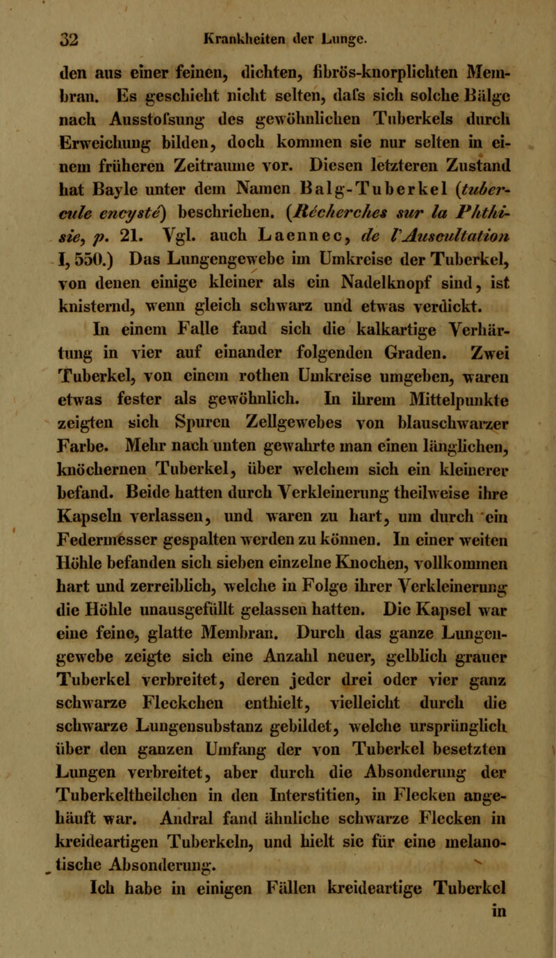 den aus einer feinen, dichten, fibrös-knorplichten Mem- bran. Es geschieht nicht selten, dafs sich solche Bälge nach Ausstofsung des gewöhnlichen Tuberkels durch Erweichung bilden, doch kommen sie nur selten in ei- nem früheren Zeiträume vor. Diesen letzteren Zustand hat Bayle unter dem Namen Balg-Tuberkel (tuber- cule encyste) beschrieben. (Recherche* sur la Phthi- sie, p* 21. Vgl. auch Laennec, de VAuscultation I, 550.) Das Lungengewebe im Umkreise der Tuberkel, von denen einige kleiner als ein Nadel knöpf sind, ist knisternd, wenn gleich schwarz und etwas verdickt. In einem Falle fand sich die kalkartige Verhär- tung in vier auf einander folgenden Graden. Zwei Tuberkel, von einem rothen Umkreise umgeben, waren etwas fester als gewöhnlich. In ihrem Mittelpunkte zeigten sich Spuren Zellgewebes von blauschwarzer Farbe. Mehr nach unten gewahrte man einen länglichen, knöchernen Tuberkel, über welchem sich ein kleinerer befand. Beide hatten durch Verkleinerung theilweise ihre Kapseln verlassen, und waren zu hart, um durch ein Federmesser gespalten werden zu können. In einer weiten Höhle befanden sich sieben einzelne Knochen, vollkommen hart und zerreiblich, welche in Folge ihrer Verkleinerung die Höhle unausgefüllt gelassen hatten. Die Kapsel war eine feine, glatte Membran. Durch das ganze Lungen- gewebe zeigte sich eine Anzahl neuer, gelblich grauer Tuberkel verbreitet, deren jeder drei oder vier ganz schwarze Fleckchen enthielt, vielleicht durch die schwarze Lungensubstanz gebildet, welche ursprünglich über den ganzen Umfang der von Tuberkel besetzten Lungen verbreitet, aber durch die Absonderung der Tuberkeltheilchcn in den Interstitien, in Flecken ange- häuft war. Andral fand ähnliche schwarze Flecken in kreideartigen Tuberkeln, und hielt sie für eine melano- tische Absonderung. Ich habe in einigen Fällen kreideartige Tuberkel in