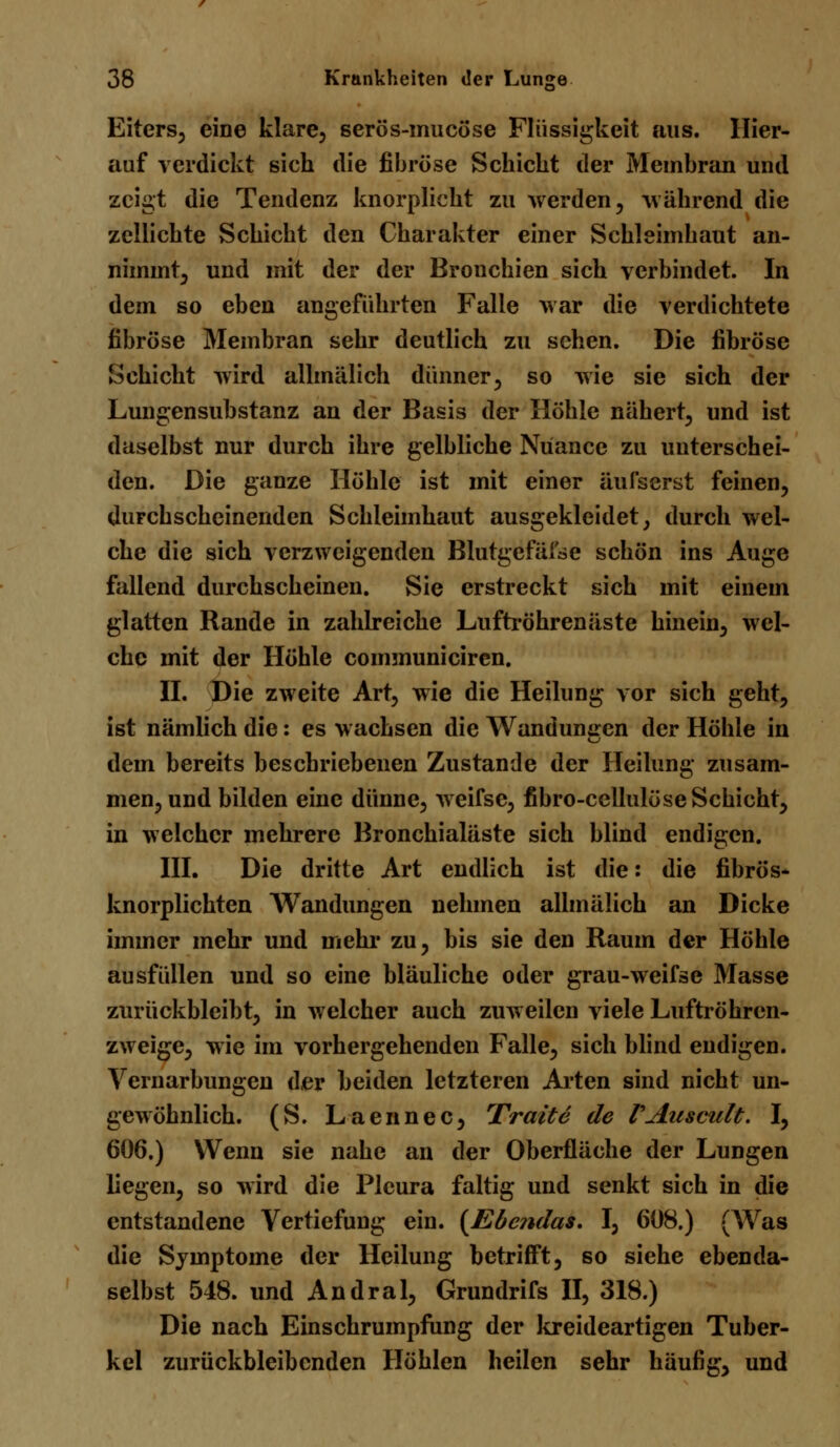 Eiters, eine klare, serös-mucöse Flüssigkeit aus. Hier- auf verdickt sich die fibröse Schicht der Membran und zeigt die Tendenz knorplicht zu werden, während die zellichte Schicht den Charakter einer Schleimhaut an- nimmt, und mit der der Bronchien sich verbindet. In dem so eben angeführten Falle war die verdichtete fibröse Membran sehr deutlich zu sehen. Die fibröse Schicht wird allmälich dünner, so wie sie sich der Lungensuhstanz an der Basis der Höhle nähert, und ist daselbst nur durch ihre gelbliche Nuance zu unterschei- den. Die ganze Höhle ist mit einer äufserst feinen, durchscheinenden Schleimhaut ausgekleidet, durch wel- che die sich verzweigenden Blutgefäise schön ins Auge fallend durchscheinen. Sie erstreckt sich mit einem glatten Rande in zahlreiche Luftröhrenäste hinein, wel- che mit der Höhle communiciren. IL Die zweite Art, wie die Heilung vor sich geht, ist nämlich die: es wachsen die Wanduniren der Höhle in dem bereits beschriebenen Zustande der Heilung zusam- men, und bilden eine dünne, weifsc, fibro-cellulöse Schicht, in welcher mehrere Bronchialäste sich blind endigen. III. Die dritte Art endlich ist die: die fibrös- knorplichten Wandungen nehmen allmälich an Dicke immer mehr und mehr zu, bis sie den Raum der Höhle ausfüllen und so eine bläuliche oder grau-weifse Masse zurückbleibt, in welcher auch zuweilen viele Luftröhren- zweige, wie im vorhergehenden Falle, sich blind endigen. Vernarbungen der beiden letzteren Arten sind nicht un- gewöhnlich. (S. Laennec, Tratte de VAuscult. I, 606.) Wenn sie nahe an der Oberfläche der Lungen liegen, so wird die Pleura faltig und senkt sich in die entstandene Vertiefung ein. (Ebenda*. I, 608.) (Was die Symptome der Heilung betrifft, so siehe ebenda- selbst 548. und Andral, Grundrifs II, 318.) Die nach Einschrumpfung der kreideartigen Tuber- kel zurückbleibenden Höhlen heilen sehr häufig, und