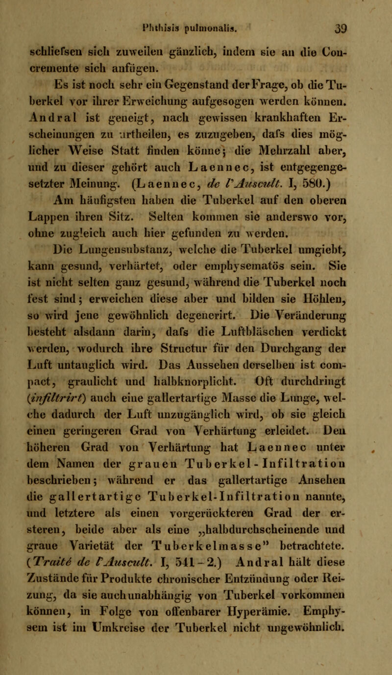 scbliefsen sich zuweilen gänzlich, indem sie an die (Jon- creniente sich anfügen. Es ist noch sehr ein Gegenstand der Frage, ob die Tu- berkel vor ihrer Erweichung aufgesogen werden können. Andral ist geneigt, nach gewissen krankhaften Er- scheinungen zu urtheilen, es zuzugeben, dafs dies mög- licher Weise Statt finden könne; die Mehrzahl aber, und zu dieser gehört auch Laennec, ist entgegenge- setzter Meinung. (Laennec, de VAuscult. I, 580.) Am häufigsten haben die Tuberkel auf den oberen Lappen ihren Sitz. Selten kommen sie anderswo vor, ohne zugleich auch hier gefunden zu werden. Die Lungensubstanz, welche die Tuberkel umgiebt, kann gesund, verhärtet, oder emphysematös sein. Sie ist nicht selten ganz gesund, während die Tuberkel noch fest sind; erweichen diese aber und bilden sie Höhlen, so wird jene gewöhnlich degenerirt. Die Veränderung besteht alsdann darin, dafs die Luftbläschen verdickt werden, wodurch ihre Structur für den Durchgang der Luft untauglich wird. Das Aussehen derselben ist com- pact, graulicht und halbknorplicht. Oft durchdringt (infiltrirt) auch eine gallertartige Masse die Lunge, wel- che dadurch der Luft unzugänglich wird, ob sie gleich einen geringeren Grad von Verhärtung erleidet. Den höheren Grad von Verhärtung hat Laennec unter dem Namen der grauen Tuberkel - Infiltration beschrieben; während er das gallertartige Ansehen die gallertartige Tuberkel-Infiltration nannte, und letztere als einen vorgerückteren Grad der er- steren, beide aber als eine „halbdurchscheinende und graue Varietät der Tuberkelinas se betrachtete. (Tratte de PAuscult. I, 541-2.) Andral hält diese Zustände für Produkte chronischer Entzündung oder Rei- zung, da sie auch unabhängig von Tuberkel vorkommen können, in Folge von offenbarer Hyperämie. Emphy- sem ist im Umkreise der Tuberkel nicht ungewöhnlich.