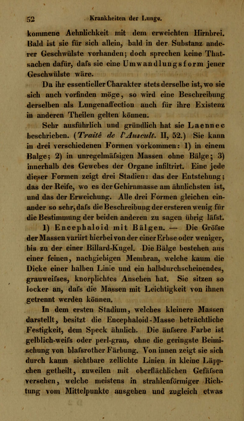 kommeno Aehnlickkeit mit dem erweichten Hirnbrei. Bald ist sie für sich allein, bald in der Substanz ande- rer Geschwülste vorhanden; doch sprechen keine That- sachen dafür, dafs sie eine Umwandlungsf orm jener Geschwülste wäre. Da ihr essentieller Charakter stets derselbe ist, wo sie sich auch vorfinden möge, so wird eine Beschreibung derselben als Lungenaffection auch für ihre Existenz in anderen Theilen gelten können. Sehr ausführlich und gründlich hat sie Laennec beschrieben. (Tratte de VAu&cult. II, 52.) Sie kann in drei verschiedenen Formen vorkommen: 1) in einem Balge; 2) in unregelmäfsigen Massen ohne Bälge; 3) innerhalb des Gewebes der Organe infiltrirt. Eine jede dieser Formen zeigt drei Stadien: das der Entstehung; das der Reife, wo es der Gehirnmasse am ähnlichsten ist, und das der Erweichung. Alle drei Formen gleichen ein- ander so sehr, dafs die Beschreibung der ersteren wenig für die Bestimmung der beiden anderen zu sagen übrig läfst. 1) Encephaloid mit Bälgen. — Die Gröfse der Massen variirt hierbei von der einer Erbse oder weniger, bis zu der einer Billard-Kugel. Die Bälge bestehen aus einer feinen, nachgiebigen Membran, welche kaum die Dicke einer halben Linie und ein halbdurchscheinendes, grauweifses, knorplichtes Ansehen hat. Sic sitzen so locker an, dafs die Massen mit Leichtigkeit von ihnen getrennt werden können. In dem ersten Stadium, welches kleinere Massen darstellt, besitzt die Encephaloid-Masse beträchtliche Festigkeit, dem Speck ähnlich. Die äufsere Farbe ist gelblich-weifs oder perl-grau, ohne die geringste Beimi- schung von blafsrother Färbung. Von innen zeigt sie sich durch kaum sichtbare zellichte Linien in kleine Läpp- chen getheilt, zuweilen mit oberflächlichen Gefäfsen versehen, welche meistens in strahlenförmiger Rich- tung vom Mittelpunkte ausgehen und zugleich etwas