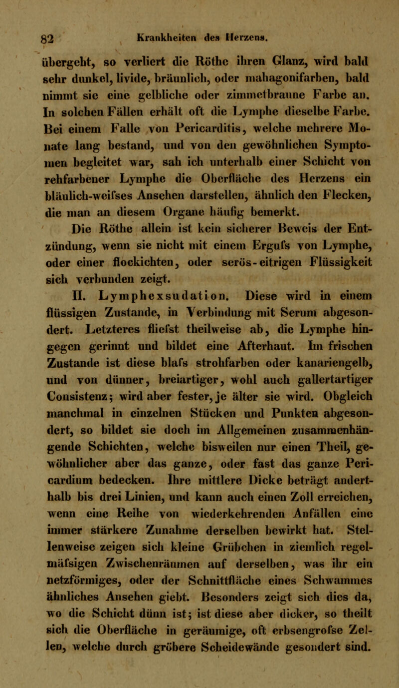 übergeht, so verliert die Röthc ihren Glanz, wird bald sehr dunkel, iivide, bräunlich, oder mahagonifarben, bald nimmt sie eine gelbliche oder zimmctbraune Farbe an. In solchen Fällen erhält oft die Lymphe dieselbe Farbe. Bei einem Falle von Pericarditis, welche mehrere Mo- nate lang bestand, und von den gewöhnlichen Sympto- men begleitet war, sah ich unterhalb einer Schicht von rehfarbener Lymphe die Oberfläche des Herzens ein bläulich-weifses Ansehen darstellen, ähnlich den Flecken, die man an diesem Organe häufig bemerkt. Die Röthe allein ist kein sicherer Beweis der Ent- zündung, wenn sie nicht mit einem Ergufs von Lymphe, oder einer flockichten, oder serös-eitrigen Flüssigkeit sich verbunden zeigt. II. Lymphcxsudati on. Diese wird in einem flüssigen Zustande, in Verbindung mit Serum abgeson- dert. Letzteres fliefst theilweise ab, die Lymphe hin- gegen gerinnt und bildet eine Afterhaut. Im frischen Zustande ist diese blafs strohfarben oder kanariengelb, und von dünner, breiartiger, wohl auch gallertartiger Consistenz; wird aber fester, je älter sie wird. Obgleich manchmal in einzelnen Stücken und Punkten abgeson- dert, so bildet sie doch im Allgemeinen zusammenhän- gende Schichten, welche bisweilen nur einen Theil, ge- wöhnlicher aber das ganze, oder fast das ganze Peri- cardium bedecken. Ihre mittlere Dicke beträgt andert- halb bis drei Linien, und kann auch einen Zoll erreichen, wenn eine Reihe von wiederkehrenden Anfällen eine immer stärkere Zunahme derselben bewirkt hat. Stel- lenweise zeigen sich kleine Grübchen in ziemlich regei- mäfsigen Zwischenräumen auf derselben, was ihr ein netzförmiges, oder der Schnittfläche eines Schwammes ähnliches Ansehen giebt. Besonders zeigt sich dies da, wo die Schicht dünn ist; ist diese aber dicker, so theilt sich die Oberfläche in geräumige, oft erbsengrofse Zel- len, welche durch gröbere Scheidewände gesondert sind.