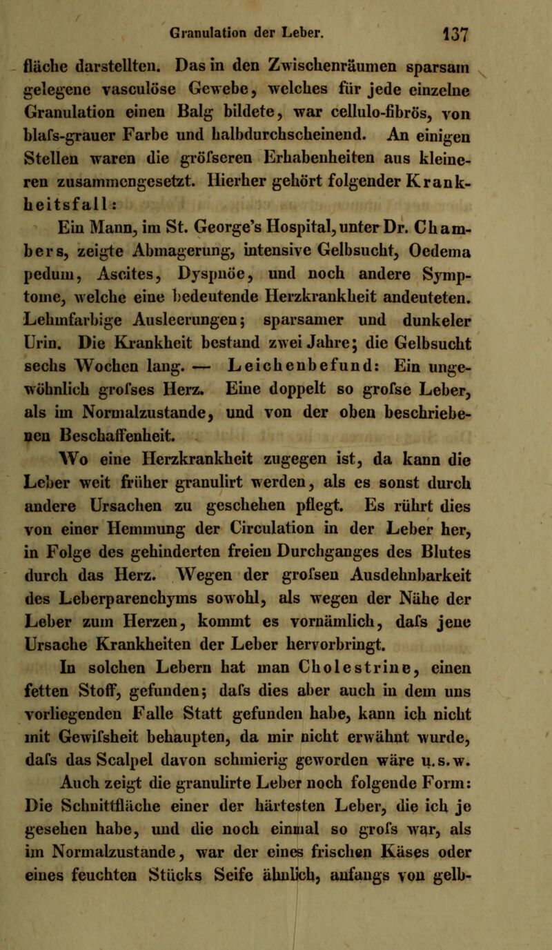 fläche darstellten. Das in den Zwischenräumen sparsam gelegene vasculöse Gewebe, welches für jede einzelne Granulation einen Balg bildete, war cellulo-fibrös, von blafs-grauer Farbe und halbdurchscheinend. An einigen Stellen waren die gröfseren Erhabenheiten aus kleine- ren zusammengesetzt. Hierher gehört folgender Krank- heitsfall : Ein Mann, im St. George's Hospital, unter Dr. Cham- bers, zeigte Abmagerung, intensive Gelbsucht, Oedema pedum, Ascites, Dyspnoe, und noch andere Symp- tome, welche eine bedeutende Herzkrankheit andeuteten. Lehmfarbige Ausleerungen; sparsamer und dunkeler Urin. Die Krankheit bestand zwei Jahre; die Gelbsucht sechs Wochen lang. — Leichenbefund: Ein unge- wöhnlich grofses Herz. Eine doppelt so grofse Leber, als im Normalzustande, und von der oben beschriebe- nen Beschaffenheit. Wo eine Herzkrankheit zugegen ist, da kann die Leber weit früher granulirt werden, als es sonst durch andere Ursachen zu geschehen pflegt. Es rührt dies von einer Hemmung der Circulation in der Leber her, in Folge des gehinderten freien Durchganges des Blutes durch das Herz. Wegen der grofsen Ausdehnbarkeit des Leberparenehyms sowohl, als wegen der Nähe der Leber zum Herzen, kommt es vornämlich, dafs jene Ursache Krankheiten der Leber hervorbringt. In solchen Lebern hat man Cholestrine, einen fetten Stoff, gefunden; dafs dies aber auch in dein uns vorliegenden Falle Statt gefunden habe, kann ich nicht mit Gewifsheit behaupten, da mir nicht erwähnt wurde, dafs das Scalpel davon schmierig geworden wäre u.s.w. Auch zeigt die granulirte Leber noch folgende Form: Die Schnittfläche einer der härtesten Leber, die ich je gesehen habe, und die noch einmal so grofs war, als im Normalzustande, war der eines frischen Käses oder eines feuchten Stücks Seife ähnlich, anfangs von gelb-