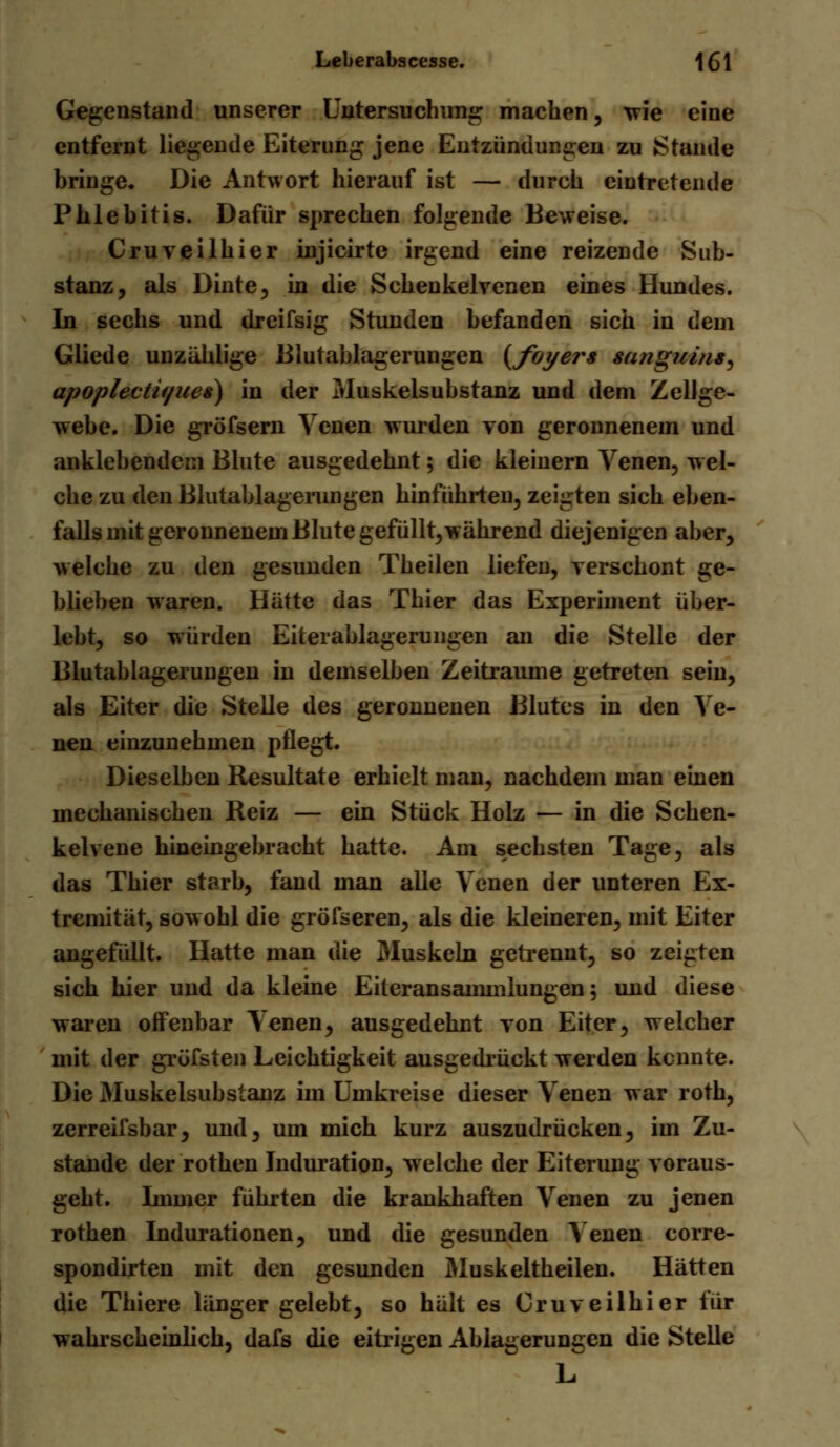 Gegenstand unserer Untersuchung machen, wie eine entfernt liegende Eiterung jene Entzündungen zu Stande bringe. Die Antwort hierauf ist — durch eintretende Phlebitis. Dafür sprechen folgende Beweise. Cruveilhier injicirte irgend eine reizende Sub- stanz, als Dinte, in die Schenkelvenen eines Hundes. In sechs und dreifsig Stunden befanden sich in dem Gliede unzählige Blutablagerungen {foyers sanguinis apoplectif/ues) in der Muskelsubstanz und dem Zellge- webe. Die gröfsern Venen wurden von geronnenem und anklebendem Blute ausgedehnt; die kleinern Venen, wel- che zu den Blutablagerungen hinführten, zeigten sich eben- falls mit geronnenem Blute gefüllt, während diejenigen aber, welche zu den gesunden Theilen liefen, verschont ge- blieben waren. Hätte das Thier das Experiment über- lebt, so würden Eiterablagerungen an die Stelle der Blutablagerungen in demselben Zeiträume getreten sein, als Eiter die Stelle des geronnenen Blutes in den Ve- nen einzunehmen pflegt. Dieselben Resultate erhielt man, nachdem man einen mechanischen Reiz — ein Stück Holz — in die Schen- kelvene hineingebracht hatte. Am sechsten Tage, als das Thier starb, fand man alle Venen der unteren Ex- tremität, sowohl die gröfseren, als die kleineren, mit Eiter angefüllt. Hatte man die Muskeln getrennt, so zeigten sich hier und da kleine Eiteransammlungen; und diese waren offenbar Venen, ausgedehnt von Eiter, welcher mit der grüfsten Leichtigkeit ausgedrückt werden kennte. Die Muskelsubstanz im Umkreise dieser Venen war roth, zerreifsbar, und, um mich kurz auszudrücken, im Zu- stande der rothen Induration, welche der Eiterung voraus- geht. Immer führten die krankhaften Venen zu jenen rothen Indurationen, und die gesunden Venen corre- spondirten mit den gesunden Muskeltheilen. Hätten die Thiere länger gelebt, so hält es Cruveilhier für wahrscheinlich, dafs die eitrigen Ablagerungen die Stelle L