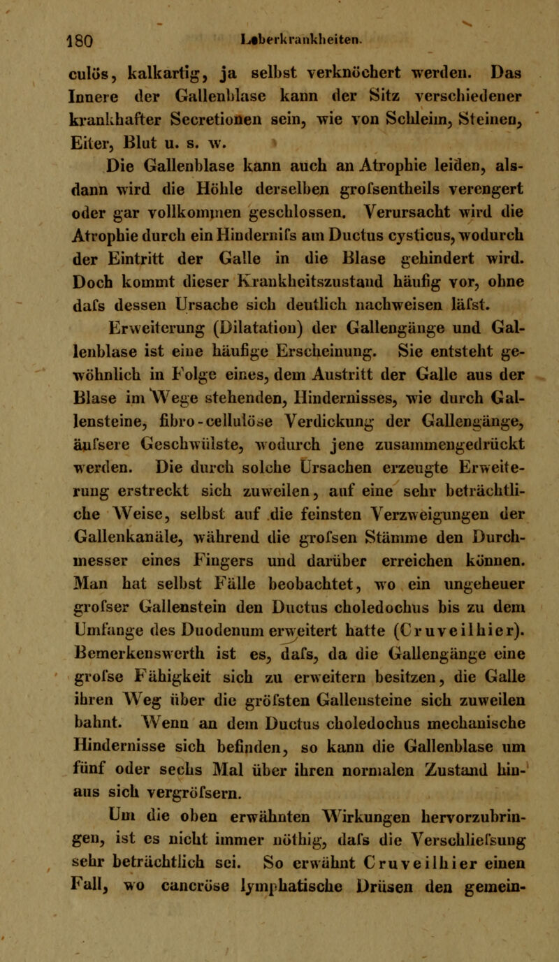 culös, kalkartig, ja selbst verknöchert werden. Das Innere der Gallenblase kann der Sitz verschiedener krankhafter Secretionen sein, wie von Schleim, Steinen, Eiter, Blut u. s. w. Die Gallenblase kann auch an Atrophie leiden, als- dann wird die Höhle derselben grofsentheils verengert oder gar vollkommen geschlossen. Verursacht wird die Atrophie durch ein Hindernifs am Ductus cysticus, wodurch der Eintritt der Galle in die Blase gehindert wird. Doch kommt dieser Krankheitszustand häufig vor, ohne dafs dessen Ursache sich deutlich nachweisen läfst. Erweiterung (Dilatation) der Gallengänge und Gal- lenblase ist eine häufige Erscheinung. Sie entsteht ge- wöhnlich in Folge eines, dem Austritt der Galle aus der Blase im \Vege stehenden, Hindernisses, wie durch Gal- lensteine, fibro-cellulöse Verdickung der Gallengänge, änfsere Geschwülste, wodurch jene zusammengedrückt werden. Die durch solche Ursachen erzeugte Erweite- rung erstreckt sich zuweilen, auf eine sehr beträchtli- che Weise, selbst auf die feinsten Verzweigungen der Gallenkanäle, während die grofsen Stämme den Durch- messer eines Fingers und darüber erreichen können. Man hat selbst Fälle beobachtet, wo ein ungeheuer grofser Gallenstein den Ductus choledochus bis zu dem Umfange des Duodenum erweitert hatte (C■ r u v e i 1 h i e r). Bemerkenswerth ist es, dafs, da die Gallengänge eine grofse Fähigkeit sich zu erweitern besitzen, die Galle ihren Weg über die gröfsten Gallensteine sich zuweilen bahnt. Wenn an dem Ductus choledochus mechanische Hindernisse sich befinden, so kann die Gallenblase um fünf oder sechs Mal über ihren normalen Zustand hin- aus sich vergröfsern. Um die oben erwähnten Wirkungen hervorzubrin- gen, ist es nicht immer nöthig, dafs die Verschliefsung sehr beträchtlich sei. So erwähnt Cruveilhier einen Fall, wo caneröse lymphatische Drüsen den gemein-