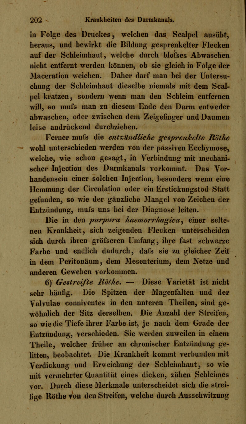 in Folge des Druckes, welchen das Scalpel ausübt, heraus, und bewirkt die Bildung gesprenkelter Flecken auf der Schleimhaut, welche durch blofses Abwaschen nicht entfernt werden können, ob sie gleich in Folge der Maceration weichen. Daher darf man bei der Untersu- chung der Schleimhaut dieselbe niemals mit dem Scal- pel kratzen, sondern wenn man den Schleim entfernen will, so mufs man zu diesem Ende den Darm entweder abwaschen, oder zwischen dem Zeigefinger und Daumen leise andrückend durchziehen. Ferner mufs die entzündliche gesprenkelte Röthe wohl unterschieden werden von der passiven Ecchymose, welche, wie schon gesagt, in Verbindung mit mechani- scher Injection des Darmkanals vorkommt. Das Vor- handensein einer solchen Injection, besonders wenn eine Hemmung der Circulation oder ein Erstickungstod Statt gefunden, so wie der gänzliche Mangel von Zeichen der Entzündung, mufs uns bei der Diagnose leiten. Die in den pur pura haemorrhagica, einer selte- nen Krankheit, sich zeigenden Flecken unterscheiden sich durch ihren gröfseren Umfang, ihre fast schwarze Farbe und endlich dadurch, dafs sie zu gleicher Zeit in dem Peritonäum, dem Mesenterium, dem Netze und anderen Geweben vorkommen. 6) Gestreifte Röthe, — Diese Varietät ist nicht sehr häufig. Die Spitzen der Magenfalten und der Valvulae conniventes in den unteren Theilen, sind ge- wöhnlich der Sitz derselben. Die Anzahl der Streifen, so wie die Tiefe ihrer Farbe ist, je nach dem Grade der Entzündung, verschieden. Sie werden zuweilen in einem Theile, welcher früher an chronischer Entzündung ge- litten, beobachtet. Die Krankheit kommt verbunden mit Verdickung und Erweichung der Schleimhaut, so wie mit vermehrter Quantität eines dicken, zähen Schleimes vor. Durch diese Merkmale unterscheidet sich die strei- fige Röthe von den Streifen, welche durch Ausschwitzung