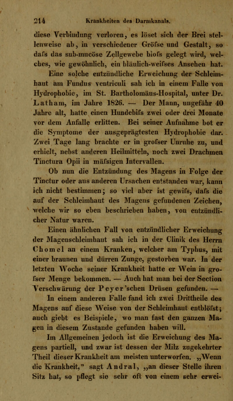 diese Verbindung verloren, es löset sich der Brei stel- lenweise ab, in verschiedener Gröfse und Gestalt, so dafs das sub-mucöse Zellgewebe blofs gelegt wird, wel- ches, wie gewöhnlich, ein bläulich-weifses Ansehen hat. Eine solche entzündliche Erweichung der Schleim- haut am Fundus ventriculi sah ich in einem Falle von Hydrophobie, im St. Bartholomäus-Hospital, unter Dr. Latham, im Jahre 1826. — Der Mann, ungefähr 40 Jahre alt, hatte einen Hundebifs zwei oder drei Monate vor dem Anfalle erlitten. Bei seiner Aufnahme bot er die Symptome der ausgeprägtesten Hydrophobie dar. Zwei Tage lang brachte er in grofser Unruhe zu, und erhielt, nebst anderen Heilmitteln, noch zwei Drachmen Tinctura Opii in mäfsigen Intervallen. Ob nun die Entzündung des Magens in Folge der Tinctur oder aus anderen Ursachen entstanden war, kann ich nicht bestimmen; so viel aber ist gewifs, dafs die auf der Schleimhaut des Magens gefundenen Zeichen, welche wir so eben beschrieben haben, von entzündli- cher Natur waren. Einen ähnlichen Fall von entzündlicher Erweichung der Magenschleimhaut sah ich in der Clinik des Herrn Chomel an einem Kranken, welcher am Typhus, mit einer braunen und dürren Zunge, gestorben war. In der letzten Woche seiner Krankheit hatte er Wein in gro- fser Menge bekommen. — Auch hat man bei der Section Verschwärung der Pey er'sehen Drüsen gefunden. — In einem anderen Falle fand ich zwei Drittheile des Magens auf diese Weise von der Schleimhaut entblöfst; auch giebt es Beispiele, wo man fast den ganzen Ma- gen in diesem Zustande gefunden haben will. Im Allgemeinen jedoch ist die Erweichung des Ma- gens partiell, und zwar ist dessen der Milz zugekehrter Tlieil dieser Krankheit am meisten unterworfen. „Wenn die Krankheit, sagt Andral, „an dieser Stelle ihren Sitz hat, so pflegt sie sehr oft von einem sehr erwei-