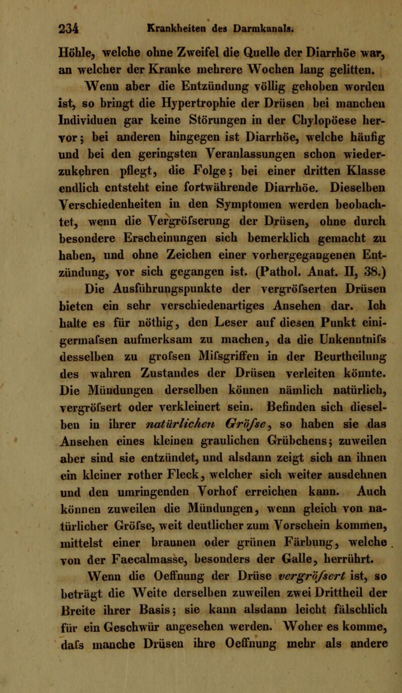 Höhle, welche ohne Zweifel die Quelle der Diarrhöe war, an welcher der Kranke mehrere Wochen lang gelitten. Wenn aber die Entzündung völlig gehoben worden ist, so bringt die Hypertrophie der Drüsen bei manchen Individuen gar keine Störungen in der Chylopöese her- vor; bei anderen hingegen ist Diarrhöe, welche häufig und bei den geringsten Veranlassungen schon wieder- zukehren pflegt, die Folge; bei einer dritten Klasse endlich entsteht eine fortwährende Diarrhöe. Dieselben Verschiedenheiten in den Symptomen werden beobach- tet, wenn die Vergröfserung der Drüsen, ohne durch besondere Erscheinungen sich bemerklich gemacht zu haben, und ohne Zeichen einer vorhergegaugenen Ent- zündung, vor sich gegangen ist. (Pathol. Anat. II, 38.) Die Ausführungspunkte der vergröfserten Drüsen bieten ein sehr verschiedenartiges Ansehen dar. Ich halte es für nöthig, den Leser auf diesen Punkt eini- germafsen aufmerksam zu machen, da die Unkenntnifs desselben zu grofsen Mifsgriffcn in der Beurthcilung des wahren Zustandes der Drüsen verleiten könnte. Die Mündungen derselben können nämlich natürlich, vergröfsert oder verkleinert sein. Befinden sich diesel- ben in ihrer natürlichen Gr'öfse, so haben sie das Ansehen eines kleiuen graulichen Grübchens; zuweilen aber sind sie entzündet, und alsdann zeigt sich an ihnen ein kleiner rother Fleck, welcher sich weiter ausdehnen und den umringenden Vorhof erreichen kann. Auch können zuweilen die Mündungen, wenn gleich von na- türlicher Gröfse, weit deutlicher zum Vorschein kommen, mittelst einer braunen oder grünen Färbung, welche von der Faecalmasse, besonders der Galle, herrührt. Wenn die Oetfnung der Drüse vergröfsert ist, so beträgt die Weite derselben zuweilen zwei Drittheil der Breite ihrer Basis; sie kann alsdann leicht fälschlich für ein Geschwür angesehen werden. Woher es komme, dafs manche Drüsen ihre Oeffnung mehr als andere