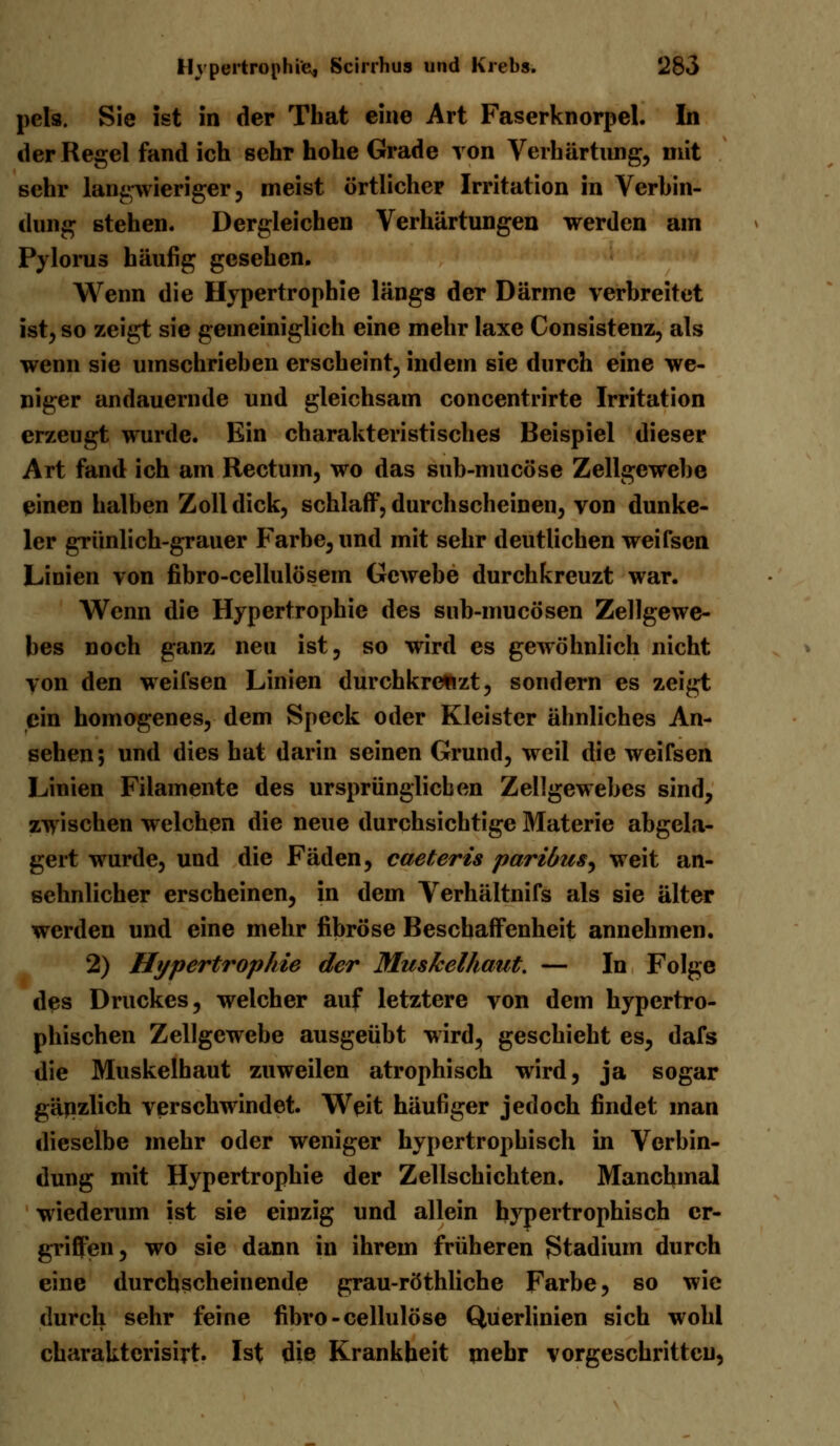 pels. Sie ist in der That eine Art Faserknorpel. In der Regel fand ich sehr hohe Grade von Verhärtung, mit sehr langwieriger, meist örtlicher Irritation in Verbin- dung stehen. Dergleichen Verhärtungen werden am Pylorus häufig gesehen. Wenn die Hypertrophie längs der Därme verbreitet ist, so zeigt sie gemeiniglich eine mehr laxe Consistenz, als wenn sie umschrieben erscheint, indem sie durch eine we- niger andauernde und gleichsam concentrirte Irritation erzeugt wurde. Ein charakteristisches Beispiel dieser Art fand ich am Rectum, wo das sub-mucöse Zellgewehe einen halben Zoll dick, schlaff, durchscheinen, von dunke- ler grünlich-grauer Farbe, und mit sehr deutlichen weifsen Linien von fibro-cellulösem Gewebe durchkreuzt war. Wenn die Hypertrophie des sub-mueösen Zellgewe- bes noch ganz neu ist, so wird es gewöhnlich nicht von den weifsen Linien durchkreuzt, sondern es zeigt ein homogenes, dem Speck oder Kleister ähnliches An- sehen; und dies hat darin seinen Grund, weil die weifsen Linien Filamente des ursprünglicben Zellgewebes sind, zwischen welchen die neue durchsichtige Materie abgela- gert wurde, und die Fäden, caeteris paribus^ weit an- sehnlicher erscheinen, in dem Verhältnifs als sie älter werden und eine mehr fibröse Beschaffenheit annehmen. 2) Hypertrophie der Muskelhaut. — In Folge des Druckes, welcher auf letztere von dem hypertro- phischen Zellgewebe ausgeübt wird, geschieht es, dafs die Muskelhaut zuweilen atrophisch wird, ja sogar gäjizlich verschwindet. Weit häufiger jedoch findet man dieselbe mehr oder weniger hypertrophisch in Verbin- dung mit Hypertrophie der Zellschichten. Manchmal wiederum ist sie einzig und allein hypertrophisch er- griffen, wo sie dann in ihrem früheren Stadium durch eine durchscheinende grau-röthliche Farbe, so wie durch sehr feine fibro-cellulöse Querlinien sich wohl charaktcrisirt. Ist die Krankheit mehr vorgeschritten,